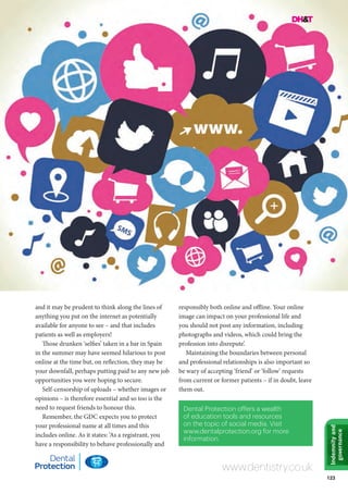 123
Indemnityand
governance
and it may be prudent to think along the lines of
anything you put on the internet as potentially
available for anyone to see – and that includes
patients as well as employers!
Those drunken ‘selfies’ taken in a bar in Spain
in the summer may have seemed hilarious to post
online at the time but, on reflection, they may be
your downfall, perhaps putting paid to any new job
opportunities you were hoping to secure.
Self-censorship of uploads – whether images or
opinions – is therefore essential and so too is the
need to request friends to honour this.
Remember, the GDC expects you to protect
your professional name at all times and this
includes online. As it states: ‘As a registrant, you
have a responsibility to behave professionally and
responsibly both online and offline. Your online
image can impact on your professional life and
you should not post any information, including
photographs and videos, which could bring the
profession into disrepute’.
Maintaining the boundaries between personal
and professional relationships is also important so
be wary of accepting ‘friend’ or ‘follow’ requests
from current or former patients – if in doubt, leave
them out.
www.dentistry.co.uk
Dental Protection offers a wealth
of education tools and resources
on the topic of social media. Visit
www.dentalprotection.org for more
information.
 