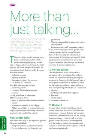 124
Indemnityand
governance
More than
just talking…
he relationship with each patient is a very
human and humane one that calls for
understanding by both parties. At each
stage of the professional relationship, the dental
hygienist and dental therapist must ensure the
patient understands the issues under discussion
whether it is about:
•	 Explaining histories
•	 Agreeing treatment
•	 Raising concerns over the outcome
•	 The making of a complaint.
Your skills must, therefore, include:
•	 Maintaining control
•	 Promoting the right body language
•	Listening
•	 Clear articulation of information.
Additional skills include:
•	 Ability to generate a referral and to write to a
patient
•	 Accurate and complete record keeping.
All have a role to play in communication and
proper implementation should help control the
situation for the benefit of the patient.
Non-verbal skills
Non-verbal skills relate to the impression given to
the patient and include:
•	 A response matched to patient expectations
•	 The physical proximity of the patient and
Good communication is an
essential part of you role.
Dental Protection offers a
few simple steps to help
ensure good practice
T
practitioner
•	 The practitioner’s physical appearance, manner
and movement.
For some patients, such issues as appearance,
facial posture (smile), movement, general body
posture, gestures and the physical distance
between the two parties can influence their
interpretation of the information supplied. Whilst
good communication skills are required at all
stages of treatment, there are three fundamental
areas that demand special attention.
1. History taking
The initial histories set the scene in which
the patient will be investigated. They will also
inform the subsequent treatment plan or plans
presented to the patient. Similarly, at each stage of
investigation or treatment an opportunity arises
for the patient to give further input. Such input
may be negative or positive but it can – and should
– influence:
•	 Further consideration of investigation
•	Diagnosis
•	 Treatment plan
•	 Treatment or follow up.
2. Consent
Consent is based on the patient being able to
absorb information, to consider the information
and to make a reasoned decision. It is important
not to lead a patient to a decision and it is equally
important that every effort is made to help the
patient understand issues in order to properly
seek the preferred options. Communication in
consent, as elsewhere, is dependent on a feedback
mechanism. For example:
 