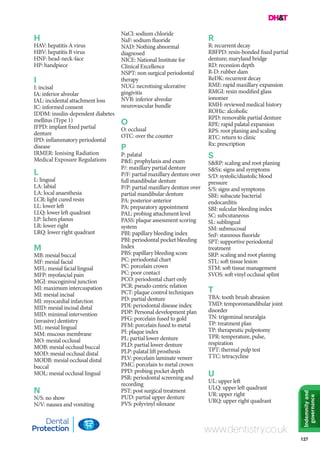 127
Indemnityand
governance
www.dentistry.co.uk
H
HAV: hepatitis A virus
HBV: hepatitis B virus
HNF: head-neck-face
HP: handpiece
I
I: incisal
IA: inferior alveolar
IAL: incidental attachment loss
IC: informed consent
IDDM: insulin-dependent diabetes
mellitus (Type 1)
IFPD: implant fixed partial
denture
IPD: inflammatory periodontal
disease
IRMER: Ionising Radiation
Medical Exposure Regulations
L
L: lingual
LA: labial
LA: local anaesthesia
LCR: light cured resin
LL: lower left
LLQ: lower left quadrant
LP: lichen planus
LR: lower right
LRQ: lower right quadrant
M
MB: mesial buccal
MF: mesial facial
MFL: mesial facial lingual
MFP: myofascial pain
MGJ: mucoginival junction
MI: maximum intercuspation
MI: mesial incisal
MI: myocardial infarction
MID: mesial incisal distal
MID: minimal intervention
(invasive) dentistry
ML: mesial lingual
MM: mucous membrane
MO: mesial occlusal
MOB: mesial occlusal buccal
MOD: mesial occlusal distal
MODB: mesial occlusal distal
buccal
MOL: mesial occlusal lingual
N
N/S: no show
N/V: nausea and vomiting
NaCl: sodium chloride
NaF: sodium fluoride
NAD: Nothing abnormal
diagnosed
NICE: National Institute for
Clinical Excellence
NSPT: non surgical periodontal
therapy
NUG: necrotising ulcerative
gingivitis
NVB: inferior alveolar
neurovascular bundle
O
O: occlusal
OTC: over the counter
P
P: palatal
P&E: prophylaxis and exam
P/: maxillary partial denture
P/F: partial maxillary denture over
full mandibular denture
P/P: partial maxillary denture over
partial mandibular denture
PA: posterior-anterior
PA: preparatory appointment
PAL: probing attachment level
PASS: plaque assessment scoring
system
PBI: papillary bleeding index
PBI: periodontal pocket bleeding
Index
PBS: papillary bleeding score
PC: periodontal chart
PC: porcelain crown
PC: poor contact
PCO: periodontal chart only
PCR: pseudo centric relation
PCT: plaque control techniques
PD: partial denture
PDI: periodontal disease index
PDP: Personal development plan
PFG: porcelain fused to gold
PFM: porcelain fused to metal
PI: plaque index
PL: partial lower denture
PLD: partial lower denture
PLP: palatal lift prosthesis
PLV: porcelain laminate veneer
PMC: porcelain to metal crown
PPD: probing pocket depth
PSR: periodontal screening and
recording
PST: post surgical treatment
PUD: partial upper denture
PVS: polyvinyl siloxane
R
R: recurrent decay
RBFPD: resin-bonded fixed partial
denture; maryland bridge
RD: recession depth
R-D: rubber dam
ReDK: recurrent decay
RME: rapid maxillary expansion
RMGI: resin modified glass
ionomer
RMH: reviewed medical history
ROHic: alcoholic
RPD: removable partial denture
RPE: rapid palatal expansion
RPS: root planing and scaling
RTC: return to clinic
Rx: prescription
S
S&RP: scaling and root planing
S&Sx: signs and symptoms
S/D: systolic/diastolic blood
pressure
S/S: signs and symptoms
SBE: subacute bacterial
endocarditis
SBI: sulcular bleeding index
SC: subcutaneous
SL: sublingual
SM: submucosal
SnF: stannous fluoride
SPT: supportive periodontal
treatment
SRP: scaling and root planing
STL: soft tissue lesion
STM: soft tissue management
SVOS: soft vinyl occlusal splint
T
TBA: tooth brush abrasion
TMD: temporomandibular joint
disorder
TN: trigeminal neuralgia
TP: treatment plan
TP: therapeutic pulpotomy
TPR: temperature, pulse,
respiration
TPT: thermal pulp test
TTC: tetracycline
U
UL: upper left
ULQ: upper left quadrant
UR: upper right
URQ: upper right quadrant
 