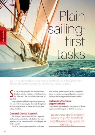 16
Newbeginnings
Plain
sailing:
first
tasks
You’re qualified and now raring to meet your first patients.
There are some essential steps you need to take
o, you’re now qualified and ready to jump
headfirst into the exciting world of dentistry,
but there are a few crucial steps you need to
take first.
They might seem like boring admin issues that
you can push to one side, but it’s worth doing them
straight away because, of course, it’s all just plain
sailing after that…
General Dental Council
The General Dental Council (GDC) regulates
dental professionals in the UK. By law, you must
register with the council in order to legally practise
in this country.
The GDC protects patients and the profession
S
alike, dealing with standards of care, complaints,
fitness to practise hearings and quality assurance
through continuing professional development.
Indemnity/defence
organisations
Dental Protection looks after the interests of dental
hygienists and therapists in the UK. Its services
You’re now qualified and
ready to jump headfirst
into the exciting world of
dentistry...
 