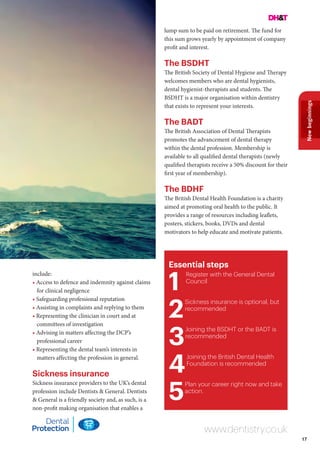 17
Newbeginnings
Essential steps
1
Register with the General Dental
Council
2
Sickness insurance is optional, but
recommended
3
Joining the BSDHT or the BADT is
recommended
4
Joining the British Dental Health
Foundation is recommended
5
Plan your career right now and take
action.
www.dentistry.co.uk
include:
• Access to defence and indemnity against claims
for clinical negligence
• Safeguarding professional reputation
• Assisting in complaints and replying to them
• Representing the clinician in court and at
committees of investigation
• Advising in matters affecting the DCP’s
professional career
• Representing the dental team’s interests in
matters affecting the profession in general.
Sickness insurance
Sickness insurance providers to the UK’s dental
profession include Dentists & General. Dentists
& General is a friendly society and, as such, is a
non-profit making organisation that enables a
lump sum to be paid on retirement. The fund for
this sum grows yearly by appointment of company
profit and interest.
The BSDHT
The British Society of Dental Hygiene and Therapy
welcomes members who are dental hygienists,
dental hygienist-therapists and students. The
BSDHT is a major organisation within dentistry
that exists to represent your interests.
The BADT
The British Association of Dental Therapists
promotes the advancement of dental therapy
within the dental profession. Membership is
available to all qualified dental therapists (newly
qualified therapists receive a 50% discount for their
first year of membership).
The BDHF
The British Dental Health Foundation is a charity
aimed at promoting oral health to the public. It
provides a range of resources including leaflets,
posters, stickers, books, DVDs and dental
motivators to help educate and motivate patients.
 
