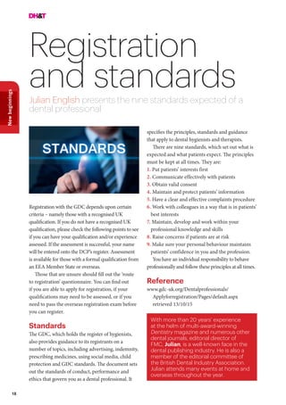 18
Newbeginnings
Registration
and standardsJulian English presents the nine standards expected of a
dental professional
Registration with the GDC depends upon certain
criteria – namely those with a recognised UK
qualification. If you do not have a recognised UK
qualification, please check the following points to see
if you can have your qualification and/or experience
assessed. If the assessment is successful, your name
will be entered onto the DCP’s register. Assessment
is available for those with a formal qualification from
an EEA Member State or overseas.
Those that are unsure should fill out the ‘route
to registration’ questionnaire. You can find out
if you are able to apply for registration, if your
qualifications may need to be assessed, or if you
need to pass the overseas registration exam before
you can register.
Standards
The GDC, which holds the register of hygienists,
also provides guidance to its registrants on a
number of topics, including advertising, indemnity,
prescribing medicines, using social media, child
protection and GDC standards. The document sets
out the standards of conduct, performance and
ethics that govern you as a dental professional. It
With more than 20 years’ experience
at the helm of multi-award-winning
Dentistry magazine and numerous other
dental journals, editorial director of
FMC, Julian, is a well-known face in the
dental publishing industry. He is also a
member of the editorial committee of
the British Dental Industry Association.
Julian attends many events at home and
overseas throughout the year.
specifies the principles, standards and guidance
that apply to dental hygienists and therapists.
There are nine standards, which set out what is
expected and what patients expect. The principles
must be kept at all times. They are:
1. Put patients’ interests first
2. Communicate effectively with patients
3. Obtain valid consent
4. Maintain and protect patients’ information
5. Have a clear and effective complaints procedure
6. Work with colleagues in a way that is in patients’
best interests
7. Maintain, develop and work within your
professional knowledge and skills
8. Raise concerns if patients are at risk
9. Make sure your personal behaviour maintains
patients’ confidence in you and the profession.
You have an individual responsibility to behave
professionally and follow these principles at all times.
Reference
www.gdc-uk.org/Dentalprofessionals/
Applyforregistration/Pages/default.aspx
retrieved 13/10/15
 
