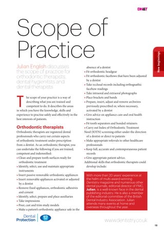 19
Newbeginnings
Scope of
Practice
he scope of your practice is a way of
describing what you are trained and
competent to do. It describes the areas
in which you have the knowledge, skills and
experience to practise safely and effectively in the
best interests of patients.
Orthodontic therapists
Orthodontic therapists are registered dental
professionals who carry out certain aspects
of orthodontic treatment under prescription
from a dentist. As an orthodontic therapist, you
can undertake the following if you are trained,
competent and indemnified:
• Clean and prepare tooth surfaces ready for
orthodontic treatment
• Identify, select, use and maintain appropriate
instruments
• Insert passive removable orthodontic appliances
• Insert removable appliances activated or adjusted
by a dentist
• Remove fixed appliances, orthodontic adhesives
and cement
• Identify, select, prepare and place auxiliaries
• Take impressions
• Pour, cast and trim study models
• Make a patient’s orthodontic appliance safe in the
www.dentistry.co.uk
T
absence of a dentist
• Fit orthodontic headgear
• Fit orthodontic facebows that have been adjusted
by a dentist
• Take occlusal records including orthognathic
facebow readings
• Take intraoral and extraoral photographs
• Place brackets and bands
• Prepare, insert, adjust and remove archwires
previously prescribed or, where necessary,
activated by a dentist
• Give advice on appliance care and oral health
instruction
• Fit tooth separators and bonded retainers
• Carry out Index of Orthodontic Treatment
Need (IOTN) screening either under the direction
of a dentist or direct to patients
• Make appropriate referrals to other healthcare
professionals
• Keep full, accurate and contemporaneous patient
records
• Give appropriate patient advice.
Additional skills that orthodontic therapists could
develop include:
With more than 20 years’ experience at
the helm of multi-award-winning
Dentistry magazine and numerous other
dental journals, editorial director of FMC,
Julian, is a well-known face in the dental
publishing industry. He is also a member
of the editorial committee of the British
Dental Industry Association. Julian
attends many events at home and
overseas throughout the year.
Julian English discusses
the scope of practice for
orthodontic therapists,
dental hygienitsts and
dental therapists
 