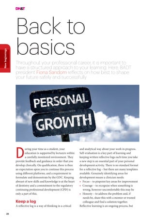 22
Newbeginnings
Back to
basicsThroughout your professional career, it is important to
have a structured approach to your learning. Here, BADT
president Fiona Sandom reflects on how best to shape
your future safely and successfully
uring your time as a student, your
education is supported by lecturers within
a carefully monitored environment. They
provide feedback and guidance in order that you
develop clinically. On qualification, there is then
an expectation upon you to continue this process
using different platforms, and a requirement to
formulate and demonstrate by the GDC. Keeping
abreast of new skills and knowledge is at the heart
of dentistry and a commitment to the regulatory
continuing professional development (CPD) is
only a part of this.
Keep a log
A reflective log is a way of thinking in a critical
D
and analytical way about your work in progress.
Self-evaluation is a key part of learning and
keeping written reflective logs each time you take
a new step is an essential part of your personal
development activity. There is no standard format
for a reflective log – but there are many templates
available. Genuinely identifying areas for
development means a clinician needs:
•	 Focus – to pinpoint key areas for improvement
•	 Courage – to recognise when something is
wrong, however uncomfortable this may be
•	 Honesty – to address the problem and, if
needs be, share this with a mentor or trusted
colleague and find a solution together.
Reflective learning is an ongoing process, but
 