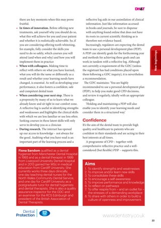 23
Newbeginnings
www.dentistry.co.uk
there are key moments when this may prove
fruitful.
•	 In times of innovation. Before offering new
treatments, ask yourself why you should do so,
what this will achieve for you and your patient
and whether it is realistically achievable. So, if
you are considering offering tooth whitening,
for example, fully consider the skills you
need to do so safely, which courses you will
attend (and when and why) and how you will
implement them in practice
•	 When with colleagues. Making time to
reflect with others on what you have learned,
what you will do the same or differently as a
result and whether your learning needs have
changed, is essential. As well as developing your
performance, it also fosters a confident, safe
and competent dental team
•	 When considering your next step. There is
a propensity by many of us to learn what we
already know and sit tight in our comfort zone.
A reflective log is useful in identifying strengths
and weaknesses and highlights the clinical skills
with which we are less familiar or use less often.
Seeking courses in these latent skills will only
serve to develop you as a clinician
•	 During research. The internet has opened
up our access to knowledge – not always for
the good. Auditing what you have read is an
important part of the learning process and a
reflective log aids in our assimilation of clinical
information. Just like information accessed
in books and journals, be sure to dispense
with anything found online that does not have
its roots in current scientific thinking as is
therefore not evidence based.
Increasingly, regulators are expecting the dental
team to use a personal development plan (PDP).
A PDP can identify goals for the forthcoming year
and methods for achieving these goals and can
work in tandem with a reflective log. Although
not currently a requirement of the GDC (unless
the registrant has had conditions placed upon
them following a GDC inquiry), it is nevertheless
a recommendation.
The GDC maintains: ‘You are highly
recommended to use a personal development plan
(PDP), to help you make good CPD decisions,
and review it regularly, ideally with an appropriate
colleague.
‘Holding and maintaining a PDP will also
enable you to identify your learning needs and
consider them in a structured way.’
Confidence
It’s the aim of the dental team to provide high
quality oral healthcare to patients who are
confident in their standards and are acting in their
best interests at all times.
A programme of CPD – together with
comprehensive reflective practice and a well-
considered (but flexible) PDP – supports this.
Aims
1.	 To identify strengths and weaknesses
2.	To improve and/or learn new skills
3.	To consolidate these skills
4.	To encourage a self-awareness
5.	To improve performance and knowledge
6.	To reflect on pathways
7.	To offer respite from – and an outlet for –
the stresses of a demanding workplace
8.	To share with others in order to build a
culture of openness and improvement.
Fiona Sandom qualified as a dental
hygienist from Manchester Dental Hospital
in 1993 and as a dental therapist in 1999
from Liverpool University Dental Hospital
and in 2013 gained her MSc in medical
education from Cardiff University. She
currently works three days clinically,
one day teaching dental nurses for the
North Wales Community Dental Service,
and one day for Cardiff University as a
postgraduate tutor for dental hygienists
and dental therapists. She is also a quality
assurance inspector for the GDC and
an examiner for the RCS Edinburgh and
president of the British Association of
Dental Therapists.
 