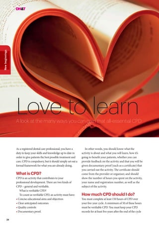 24
Newbeginnings
Love to learn
As a registered dental care professional, you have a
duty to keep your skills and knowledge up to date in
order to give patients the best possible treatment and
care. CPD is compulsory, but it should simply set out a
formal framework for what you are already doing.
What is CPD?
CPD is an activity that contributes to your
professional development. There are two kinds of
CPD – general and verifiable.
What is verifiable CPD?
To count as verifiable CPD, an activity must have:
• Concise educational aims and objectives
• Clear anticipated outcomes
• Quality controls
• Documentary proof.
A look at the many ways you can gain that all-essential CPD
In other words, you should know what the
activity is about and what you will learn, how it’s
going to benefit your patients, whether you can
provide feedback on the activity and that you will be
given documentary proof (such as a certificate) that
you carried out the activity. The certificate should
come from the provider or organiser, and should
show the number of hours you spent on the activity,
your name and registration number, as well as the
subject of the activity.
How much CPD should I do?
You must complete at least 150 hours of CPD over
your five-year cycle. A minimum of 50 of these hours
must be verifiable CPD. You must keep your CPD
records for at least five years after the end of the cycle
 