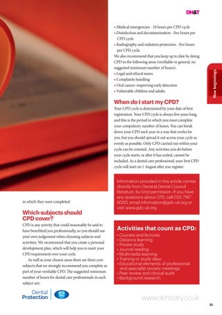 25
Newbeginnings
www.dentistry.co.uk
in which they were completed.
Which subjects should
CPD cover?
CPD is any activity that could reasonably be said to
have benefitted you professionally, so you should use
your own judgement when choosing subjects and
activities. We recommend that you create a personal
development plan, which will help you to meet your
CPD requirement over your cycle.
As well as your chosen areas there are three core
subjects that we strongly recommend you complete as
part of your verifiable CPD. The suggested minimum
number of hours for dental care professionals in each
subject are:
• Medical emergencies - 10 hours per CPD cycle
• Disinfection and decontamination - five hours per
CPD cycle
• Radiography and radiation protection - five hours
per CPD cycle.
We also recommend that you keep up to date by doing
CPD in the following areas (verifiable or general, no
suggested minimum number of hours):
• Legal and ethical issues
• Complaints handling
• Oral cancer: improving early detection
• Vulnerable children and adults.
When do I start my CPD?
Your CPD cycle is determined by your date of first
registration. Your CPD cycle is always five years long,
and this is the period in which you must complete
your compulsory number of hours. You can break
down your CPD each year in a way that works for
you, but you should spread it out across your cycle as
evenly as possible. Only CPD carried out within your
cycle can be counted. Any activities you do before
your cycle starts, or after it has ended, cannot be
included. As a dental care professional, your first CPD
cycle will start on 1 August after you register.
Activities that count as CPD:
• Courses and lectures
• Distance learning
• Private study
• Journal reading
• Multimedia learning
• Training or study days
• Educational elements of professional
and specialist society meetings
• Peer review and clinical audit
• Background research.
Information provided in this article comes
directly from General Dental Council
literature, by kind permission. If you have
any questions about CPD, call 020 7167
6000, email information@gdc-uk.org or
visit www.gdc-uk.org.
 
