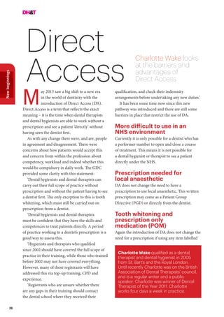 26
Newbeginnings
Direct
Access
Charlotte Wake looks
at the barriers and
advantages of
Direct Access
ay 2013 saw a big shift to a new era
in the world of dentistry with the
introduction of Direct Access (DA).
Direct Access is a term that reflects the exact
meaning – it is the time when dental therapists
and dental hygienists are able to work without a
prescription and see a patient ‘directly’ without
having seen the dentist first.
As with any change there were, and are, people
in agreement and disagreement. There were
concerns about how patients would accept this
and concern from within the profession about
competency, workload and indeed whether this
would be compulsory in daily work. The GDC
provided some clarity with this statement:
‘Dental hygienists and dental therapists can
carry out their full scope of practice without
prescription and without the patient having to see
a dentist first. The only exception to this is tooth
whitening, which must still be carried out on
prescription from a dentist.
‘Dental hygienists and dental therapists
must be confident that they have the skills and
competences to treat patients directly. A period
of practice working to a dentist’s prescription is a
good way to assess this.
‘Hygienists and therapists who qualified
since 2002 should have covered the full scope of
practice in their training, while those who trained
before 2002 may not have covered everything.
However, many of these registrants will have
addressed this via top-up training, CPD and
experience.
‘Registrants who are unsure whether there
are any gaps in their training should contact
the dental school where they received their
Charlotte Wake qualified as a dental
therapist and dental hygienist in 2005
from St. Bart’s and the Royal London.
Until recently Charlotte was on the British
Association of Dental Therapists’ council,
and is a regular writer and a public
speaker. Charlotte was winner of Dental
Therapist of the Year 2011. Charlotte
works four days a week in practice.
M
qualification, and check their indemnity
arrangements before undertaking any new duties.’
It has been some time now since this new
pathway was introduced and there are still some
barriers in place that restrict the use of DA.
More difficult to use in an
NHS environment
Currently it is only possible for a dentist who has
a performer number to open and close a course
of treatment. This means it is not possible for
a dental hygienist or therapist to see a patient
directly under the NHS.
Prescription needed for
local anaesthetic
DA does not change the need to have a
prescription to use local anaesthetic. This written
prescription may come as a Patient Group
Directive (PGD) or directly from the dentist.
Tooth whitening and
prescription only
medication (POM)
Again the introduction of DA does not change the
need for a prescription if using any item labelled
 