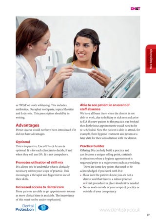 27
Newbeginnings
www.dentistry.co.uk
as ‘POM’ or tooth whitening. This includes
antibiotics, Duraphat toothpaste, topical fluoride
and Ledermix. This prescription should be in
writing.
Advantages
Direct Access would not have been introduced if it
did not have advantages:
Optional
This is imperative. Use of Direct Access is
optional. It is for each clinician to decide, if and
when they will use DA. It is not compulsory.
Promotes utilisation of skill mix
DA allows you to undertake what is clinically
necessary within your scope of practice. This
encourages a therapist and hygienist to use all
their skills.
Increased access to dental care
More patients are able to get appointments sooner
as more clinical time is available. The importance
of this must not be under emphasised.
Able to see patient in an event of
staff absence
We have all been there when the dentist is not
able to work, due to holiday or sickness and prior
to DA if a new patient to the practice was booked
then both those appointments would need to be
re-scheduled. Now the patient is able to attend, for
example, their hygiene treatment and return at a
later date for their consultation with the dentist.
Practice builder
Offering DA can help build a practice and
can become a unique selling point, certainly
in situations where a hygiene appointment is
requested prior to a major event such as a wedding.
There are some key points that need to be
acknowledged if you work with DA:
• Make sure the patients know you are not a
dentist and that there is a robust practice
referral procedure in place should it be needed
•	 Never work outside of your scope of practice or
outside of your competency
 