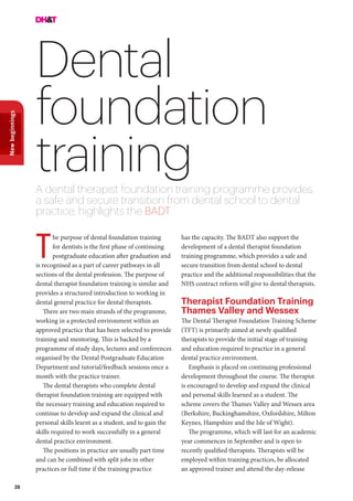 28
Newbeginnings
Dental
foundation
trainingA dental therapist foundation training programme provides
a safe and secure transition from dental school to dental
practice, highlights the BADT
he purpose of dental foundation training
for dentists is the first phase of continuing
postgraduate education after graduation and
is recognised as a part of career pathways in all
sections of the dental profession. The purpose of
dental therapist foundation training is similar and
provides a structured introduction to working in
dental general practice for dental therapists.
There are two main strands of the programme,
working in a protected environment within an
approved practice that has been selected to provide
training and mentoring. This is backed by a
programme of study days, lectures and conferences
organised by the Dental Postgraduate Education
Department and tutorial/feedback sessions once a
month with the practice trainer.
The dental therapists who complete dental
therapist foundation training are equipped with
the necessary training and education required to
continue to develop and expand the clinical and
personal skills learnt as a student, and to gain the
skills required to work successfully in a general
dental practice environment.
The positions in practice are usually part time
and can be combined with split jobs in other
practices or full time if the training practice
T
has the capacity. The BADT also support the
development of a dental therapist foundation
training programme, which provides a safe and
secure transition from dental school to dental
practice and the additional responsibilities that the
NHS contract reform will give to dental therapists.
Therapist Foundation Training
Thames Valley and Wessex
The Dental Therapist Foundation Training Scheme
(TFT) is primarily aimed at newly qualified
therapists to provide the initial stage of training
and education required to practice in a general
dental practice environment.
Emphasis is placed on continuing professional
development throughout the course. The therapist
is encouraged to develop and expand the clinical
and personal skills learned as a student. The
scheme covers the Thames Valley and Wessex area
(Berkshire, Buckinghamshire, Oxfordshire, Milton
Keynes, Hampshire and the Isle of Wight).
The programme, which will last for an academic
year commences in September and is open to
recently qualified therapists. Therapists will be
employed within training practices, be allocated
an approved trainer and attend the day-release
 