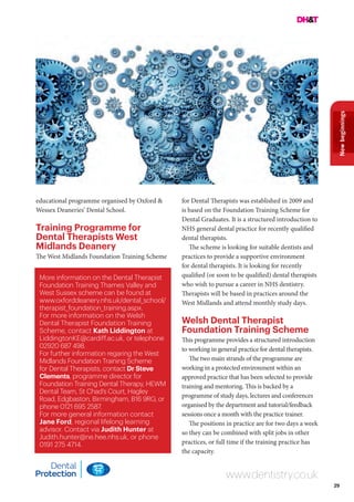 29
Newbeginnings
www.dentistry.co.uk
More information on the Dental Therapist
Foundation Training Thames Valley and
West Sussex scheme can be found at
www.oxforddeanery.nhs.uk/dental_school/
therapist_foundation_training.aspx.
For more information on the Welsh
Dental Therapist Foundation Training
Scheme, contact Kath Liddington at
LiddingtonKE@cardiff.ac.uk, or telephone
02920 687 498.
For further information regaring the West
Midlands Foundation Training Scheme
for Dental Therapists, contact Dr Steve
Clements, programme director for
Foundation Training Dental Therapy, HEWM
Dental Team, St Chad’s Court, Hagley
Road, Edgbaston, Birmingham, B16 9RG, or
phone 0121 695 2587.
For more general information contact
Jane Ford, regional lifelong learning
advisor. Contact via Judith Hunter at
Judith.hunter@ne.hee.nhs.uk, or phone
0191 275 4714.
educational programme organised by Oxford &
Wessex Deaneries’ Dental School.
Training Programme for
Dental Therapists West
Midlands Deanery
The West Midlands Foundation Training Scheme
for Dental Therapists was established in 2009 and
is based on the Foundation Training Scheme for
Dental Graduates. It is a structured introduction to
NHS general dental practice for recently qualified
dental therapists.
The scheme is looking for suitable dentists and
practices to provide a supportive environment
for dental therapists. It is looking for recently
qualified (or soon to be qualified) dental therapists
who wish to pursue a career in NHS dentistry.
Therapists will be based in practices around the
West Midlands and attend monthly study days.
Welsh Dental Therapist
Foundation Training Scheme
This programme provides a structured introduction
to working in general practice for dental therapists.
The two main strands of the programme are
working in a protected environment within an
approved practice that has been selected to provide
training and mentoring. This is backed by a
programme of study days, lectures and conferences
organised by the department and tutorial/feedback
sessions once a month with the practice trainer.
The positions in practice are for two days a week
so they can be combined with split jobs in other
practices, or full time if the training practice has
the capacity.
 