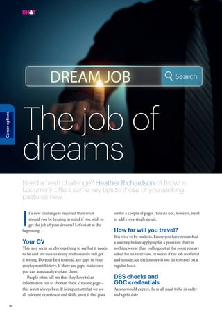 32
Careeroptions
The job of
dreams
Need a fresh challenge? Heather Richardson of Browns
Locumlink offers some key tips to those of you seeking
pastures new
f a new challenge is required then what
should you be bearing in mind if you wish to
get the job of your dreams? Let’s start at the
beginning…
Your CV
This may seem an obvious thing to say but it needs
to be said because so many professionals still get
it wrong. Do your best to avoid any gaps in your
employment history. If there are gaps, make sure
you can adequately explain them.
People often tell me that they have taken
information out to shorten the CV to one page –
this is not always best. It is important that we see
all relevant experience and skills, even if this goes
on for a couple of pages. You do not, however, need
to add every single detail.
How far will you travel?
It is wise to be realistic. Enure you have researched
a journey before applying for a position; there is
nothing worse than pulling out at the point you are
asked for an interview, or worse if the job is offered
and you decide the journey is too far to travel on a
regular basis.
DBS checks and
GDC credentials
As you would expect, these all need to be in order
and up to date.
I
 