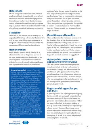 33
Careeroptions
Browns Locumlink is one of the UK’s
leading recruitment agencies specialising
in finding locum and permanent work
for dental, pharmacy and most recently
GP professionals. With over 30 years of
experience, the company has worked
with thousands of professionals across
the UK. For those looking for cover,
Browns Locumlink has a database
consisting of hundreds of registered
dental professionals (both clinical and
non-clinical) and pharmacists looking
for work. This means that the team can
find the most suitable candidate for
the position. Whether it is short notice,
a sick day for example, holiday cover,
simply high demand, or something
longer term such as maternity leave, or
permanent such as unexpected staff
shortage, the team will try their hardest
to ensure you are covered. Contact the
team today to put them to the test! Visit
www.brownslocumlink.com for more
information.
www.dentistry.co.uk
References
Do you have good, solid references? A potential
employer will quite frequently wish to see at least
two clinical references before offering a position
to you. Ensure you have more than two referees
that are reliable and that will respond quickly to a
request. Current referees are preferable and it would
always be questionable if you cannot supply these.
Flexibility
What type of role is it that you are looking for? A
degree flexibility is key – always attend an interview
with an open mind. Many opportunities arise at
this point – the more flexible that you can be, the
more posts will be open and available to you.
Remuneration
Quite possibly number one on your list. It is
of course a vital part of the process and one of
the most important reasons for choosing or not
choosing a role. Your expectations need to be
realistic, however. It is tough out there and many
dental professionals can have an overvalued
opinion of what they are worth. Depending on the
role, are you looking for a salaried position or a
day/hourly rate? Have in your mind the minimum
that you will consider and be open and honest
about the numbers with any potential employer.
There is no point in accepting an offer that you feel
is too low; a frank dialogue is in everyone’s best
interests. Discuss periodic pay reviews or bonus/
target incentives.
Conditions and benefits
These can be somewhat overlooked as many push
for the salary above all else. Pension provision,
holidays and flexible working hours can make a
‘maybe’ job become a ‘definitely’. Even if you are on
a paid by day rate, take a step back and look around.
Are the team happy and upbeat? Do the patients
seem comfortable and relaxed? Does the role offer
longevity? Above all, could you be happy here?
Appropriate dress and
appearance for interviews
This may come as somewhat of a surprise in a
recruitment article for dental professionals. In
our experience though, it is not uncommon for
candidates to get it spectacularly wrong when
attending an interview. All we suggest is that you
give this some consideration – no matter the role,
who you are meeting or what level of seniority you
are looking to hold, professional, clean and well
presented applies to all.
Register with agencies you
can trust
It generally doesn’t cost anything to join an agency
but choose with care and ideally a name that has
been associated specifically with the healthcare
profession for some time. Ensure you find out how
the agency takes their fee if you are looking to
take up locum work; could they take a percentage
of your invoice? Browns will not charge you to
receive notifications of work or any fee to arrange
this. It is entirely free to be registered and work
through us, all we ask for in return is loyalty and
some compliance documents.
 
