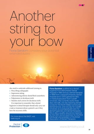 35
Careeroptions
Another
string to
your bowFiona Sandom considers your potential
extended duties
Fiona Sandom qualified as a dental
hygienist from Manchester Dental
Hospital in 1993 and as a dental therapist
in 1999 from Liverpool University Dental
Hospital and in 2013 gained her MSc
in medical education from Cardiff
University. She currently works three
days clinically, one day teaching dental
nurses for the North Wales Community
Dental Service, and one day for Cardiff
University as a postgraduate tutor for
dental hygienists and dental therapists.
She is also a quality assurance inspector
for the GDC and an examiner for the RCS
Edinburgh and president of the British
Association of Dental Therapists.
For more about the BADT, visit
badt.org.uk.
www.dentistry.co.uk
also need to undertake additional training in:
•	 Prescribing radiographs
•	 Impression taking
•	 Administering inferior dental block anaesthetic
•	 Pulpotomies in deciduous teeth
•	 Stainless steel crowns for deciduous teeth.
It is important to remember that a dental
hygienist or dental therapist should only carry out
a task or treatment about a patient’s care if they
have the necessary skills.
 