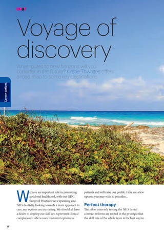 36
Careeroptions
Voyage of
discoveryWhat routes to new horizons will you
consider in the future? Kirstie Thwaites offers
a road map to some key destinations
patients and will raise our profile. Here are a few
options you may wish to consider...
Perfect therapy
The pilots currently testing the NHS dental
contract reforms are rooted in the principle that
the skill mix of the whole team is the best way to
e have an important role in promoting
good oral health and, with our GDC
Scope of Practice ever expanding and
NHS dentistry looking towards a team approach to
care, our options are increasing. We should all have
a desire to develop our skill set; it prevents clinical
complacency, offers more treatment options to
W
 