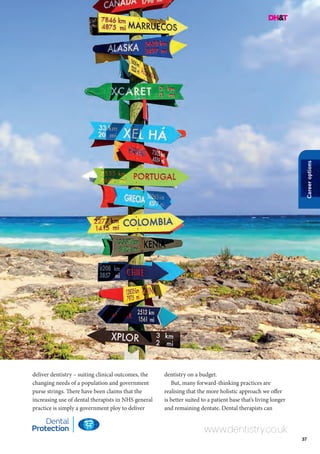 37
Careeroptions
www.dentistry.co.uk
deliver dentistry – suiting clinical outcomes, the
changing needs of a population and government
purse strings. There have been claims that the
increasing use of dental therapists in NHS general
practice is simply a government ploy to deliver
dentistry on a budget.
But, many forward-thinking practices are
realising that the more holistic approach we offer
is better suited to a patient base that’s living longer
and remaining dentate. Dental therapists can
 