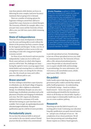 38
Careeroptions
treat these patients while dentists can focus on
delivering the more complex (and more lucrative)
treatments that are going to be in demand.
There are a number of training options for
hygienists wishing to extend their skill set to
expand their scope of practice as a dental therapist.
The University of Bristol, for example, offers a two-
year part-time course and the University of Essex
offers a one-year full-time course whilst remaining
in practice.
State of independence
There have been many developments in dentistry
over the years and being able to work without the
dentist on the premises has been a massive change
for the hygienist and therapist. To date, very few of
us have monopolised on direct access in this way,
coinciding as it did with a long period of global
economic turmoil.
For those of you who braved it and now practise
independently, I salute you for it will be your
blood, sweat and tears on which other hygiene
practices will be built. The challenges are many –
having the capital to invest, securing support from
dental dealers and ensuring there is a solid referral
arrangement in place are among the few obvious
ones. But, the rewards are many and it offers
patients a different path to care.
Brace yourself
For those wishing to extend their scope of practice
in orthodontic care, the Royal College of Surgeons,
among others, offers a diploma in orthodontic
therapy. An orthodontic therapist can carry out a
limited range of orthodontic procedures such as the
placement of brackets and changing of orthodontic
arch wires. The GDC requires all orthodontic
students to train for a minimum of 45 weeks
full time but training on a part-time basis is also
available. Visit www.gdc-uk.org/dentalprofessionals/
education/pages/orthodontic-therapist-
qualifications.aspx for a full list of course providers.
Periodontally yours
Do you have the enhanced skills in advanced
care needed in the new dental contract? Dental
practices that do are likely to be commissioned
Kirstie Thwaites qualified in 2006
from the University of Leeds as a dental
hygienist and dental therapist. Since
qualifying she has completed a PG
Certificate in Medical & Clinical Education
at the University of Essex and a two year
postgraduate programme in Enhanced
Skills in Clinical Periodontology at King’s
College Hospital. At the 2012 DH&T
Awards Kirstie was the recipient of the
Young Hygienist/Therapist award.  She
has previously worked in NHS practice
and as a clinical educator teaching
student dental hygienists from the
University of Essex, she now divides her
working week between private general
& specialist practice and lecturing at the
University of Essex. Kirstie is the Editorial
Council member for BADT.
to provide specialised services. Periodontology
is just one of those specialised services you could
be commissioned to do. The University of Essex
offers a MSc advanced periodontal practice
course that provides an educational route for
you to acquire valuable skills and knowledge
in periodontology. For more information, visit
www.essex.ac.uk/coursefinder/course_details.
aspx?course=MSC+A40136.
Go public!
Public health experts help shape decisions made by
government policy makers and develop national
public health programmes. An understanding
of oral health strategy – based on evidence-
based research – forms a key part of a clinician’s
understanding and should be the foundation on
which we all develop our clinical skills. Equally, a
masters degree in dental public health may also set
you on a more academic pathway.
Research
Branching out into the field of research is an
exciting path to tread. Continuing your education
long after qualification can spark renewed interest
in – and give you a fresh pair of eyes on – the
complexities of our chosen profession. We all
know that preventing and controlling dental
disease requires an evidence-based approach,
 