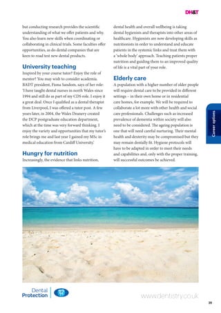 39
Careeroptions
www.dentistry.co.uk
but conducting research provides the scientific
understanding of what we offer patients and why.
You also learn new skills when coordinating or
collaborating in clinical trials. Some faculties offer
opportunities, as do dental companies that are
keen to road test new dental products.
University teaching
Inspired by your course tutor? Enjoy the role of
mentor? You may wish to consider academia.
BADT president, Fiona Sandom, says of her role:
‘I have taught dental nurses in north Wales since
1994 and still do as part of my CDS role. I enjoy it
a great deal. Once I qualified as a dental therapist
from Liverpool, I was offered a tutor post. A few
years later, in 2004, the Wales Deanery created
the DCP postgraduate education department,
which at the time was very forward thinking. I
enjoy the variety and opportunities that my tutor’s
role brings me and last year I gained my MSc in
medical education from Cardiff University.’
Hungry for nutrition
Increasingly, the evidence that links nutrition,
dental health and overall wellbeing is taking
dental hygienists and therapists into other areas of
healthcare. Hygienists are now developing skills as
nutritionists in order to understand and educate
patients in the systemic links and treat them with
a ‘whole body’ approach. Teaching patients proper
nutrition and guiding them to an improved quality
of life is a vital part of your role.
Elderly care
A population with a higher number of older people
will require dental care to be provided in different
settings – in their own home or in residential
care homes, for example. We will be required to
collaborate a lot more with other health and social
care professionals. Challenges such as increased
prevalence of dementia within society will also
need to be considered. The ageing population is
one that will need careful nurturing. Their mental
health and dexterity may be compromised but they
may remain dentally fit. Hygiene protocols will
have to be adapted in order to meet their needs
and capabilities and, only with the proper training,
will successful outcomes be achieved.
 