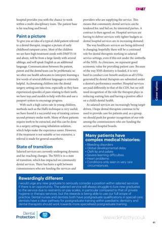 41
Careeroptions
Rewardingly different
I would urge any new graduate to seriously consider a position within salaried services
if there is an opportunity. The salaried service will always struggle to lure new graduates
to the service due to restraints on pay scales, in particular compared to that of private
hygiene or therapy services, but the rewards is being able to use our full scope of
practice. Dental nurses and dentists both have postgraduate qualifications in special care;
dentists have a clear pathway for postgraduate training within paediatric dentistry and
dental therapists should work towards more specialised postgraduate training.
www.dentistry.co.uk
hospital provides you with the chance to work
within a multi-disciplinary team. The patient base
is far reaching and broad.
Paint a picture
To give you an idea of a typical child patient referred
to a dental therapist, imagine a picture of early
childhood rampant caries. Most of the children
we see have high treatment needs with DMFTS 10
and above, will be from a large family with several
siblings, and will speak English as an additional
language. Communication between the patient,
parent and the dental team can be problematic so
we often use health advocates to interpret; learning a
few words of several different languages is extremely
helpful. Acclimatising children into the dental
surgery setting can take time, especially as they have
experienced episodes of pain relating to their teeth;
we have toys and models to help with this and use a
passport system to encourage progress.
With such a high caries rate in young children,
methods such as the Hall’s technique is very useful;
we have found it a successful way of treating carious
second primary molar teeth. Many of these patients
require teeth to be extracted, and this can be done
in a surgery setting using inhalation sedation,
which helps make the experience easier. However,
if the treatment is not suitable or too extensive, a
referral is made for general anaesthetic.
State of transition
Salaried services are currently undergoing dynamic
and far-reaching changes. The NHS is in a state
of transition, which has impacted on community
dental services. There has been a spilt between
commissioners who are funding the services and
Many patients have
complex medical histories:
• Bleeding disorders
• Global developmental delay
• Cleft lip and palate
• Severe learning difficulties
• Heart problems
• Conditions only seen in very rare
circumstances.
providers who are supplying the service. This
means that community dental services can be
tendered for, and bid on, by interested parties. A
contract is then agreed on. Hospital services are
having to deliver services with tighter budgets as
dental hospital services are in increasing demand.
The way healthcare services are being delivered
is changing; hopefully there will be a continued
role for dental therapists working in salaried
service settings, even if this not under the umbrella
of the NHS. As clinicians, we represent good
economic value for providing patient care. Because
of the way NHS dentistry is funded, it is very
hard to conduct cost-benefit analysis as all UDAs
generated by dental therapists are submitted under
a dentist’s performance number. Hospital services
are paid differently to that of the CDS, but we still
need recognition of the role the therapist plays in
reducing waiting lists and having a positive affect
on a child’s dental health.
As salaried services are increasingly being target
driven, I hope dental therapists continue to be
used to provide care for patients and, as a group,
we should push for greater recognition of our role
among the commissioners who are funding the
service and hospital boards.
 
