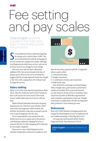 42
Careeroptions
Fee setting
and pay scales
Julian English presents
a guide to the highs and
lows in fees charging and
remuneration
there are four basic payment methods. A hygienist’s
salary is paid as either:
1. A fixed annual salary
2. Straight commission
3. A combination of salary and commission
4. Daily/hourly rates.
Each method has advantages and disadvantages.
With a straight salary, paid vacations and sick leave
usually are included. This can provide financial
security. However, it may not be as rewarding. There
may be less incentive to fill broken appointments
and to maintain a good patient-return rate. Straight
commission is usually paid at 30-40% of a hygienist’s
daily production. Some dentists pay more.
References
Boyer EM (1990) Methods of charging and the fees
charged for dental hygiene services in traditional and
non-traditional settings. J Dent Hyg 64(3):144-9
www.payscale.com/research/uk/Job=Dental_
Hygienist/Hourly_Rate Retrieved 13/10/15
everal studies have been conducted regarding
fee setting, such as that by Boyer (1990). This
survey found that the methods of charging for
services and the fees charged were similar. Although
most hygienists provided many services, only one fee
for those services was changed in most settings.
The most recent data has been collected by
publisher FMC, but not yet released at the time of
going to press. However, the survey of dental fees
suggests that the average hygienist’s hourly fee charged
in the UK is £105, ranging from £70-£240 per hour
for hygienist services.
Salary setting
Salary is one of the most important questions to think
about. After all, would you work for free? Would you
leave a job you love for more money? How much
money would it take to get you to stay at a job you
hate?
Market demand ultimately determines the going
hygienist pay rate. Cities have more dentists, which
means that more hygienists will be needed, and,
therefore, the dentists in big cities are going to pay far
more to get the hygienists into the cities.
To be compensated for your productivity, the
dentist must see you as a great asset to the practice.
And thinking is definitely changing, but even in
countries like the US, still a whopping 40% of dentists
do not employ a hygienist.
There are two ways a dental hygienist can be
classified: independent contractor or employee. And
S
Julian English is the editorial director at
FMC.
 