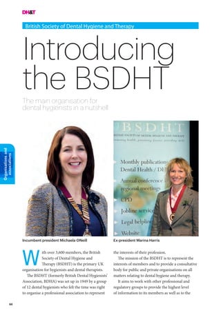 44
Organisationsand
associations
Introducing
the BSDHT
British Society of Dental Hygiene and Therapy
The main organisation for
dental hygienists in a nutshell
the interests of their profession.
The mission of the BSDHT is to represent the
interests of members and to provide a consultative
body for public and private organisations on all
matters relating to dental hygiene and therapy.
It aims to work with other professional and
regulatory groups to provide the highest level
of information to its members as well as to the
ith over 3,600 members, the British
Society of Dental Hygiene and
Therapy (BSDHT) is the primary UK
organisation for hygienists and dental therapists.
The BSDHT (formerly British Dental Hygienists’
Association, BDHA) was set up in 1949 by a group
of 12 dental hygienists who felt the time was right
to organise a professional association to represent
W
Incumbent president Michaela ONeill Ex-president Marina Harris
 