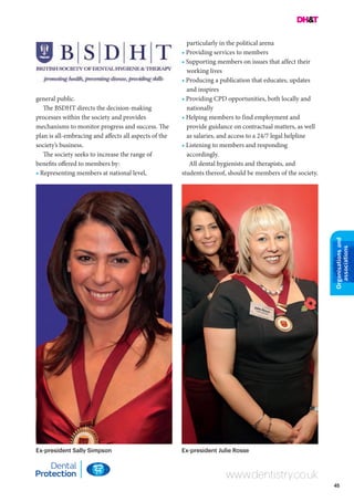 45
Organisationsand
associations
general public.
The BSDHT directs the decision-making
processes within the society and provides
mechanisms to monitor progress and success. The
plan is all-embracing and affects all aspects of the
society’s business.
The society seeks to increase the range of
benefits offered to members by:
• Representing members at national level,
www.dentistry.co.uk
particularly in the political arena
• Providing services to members
• Supporting members on issues that affect their
working lives
• Producing a publication that educates, updates
and inspires
• Providing CPD opportunities, both locally and
nationally
• Helping members to find employment and
provide guidance on contractual matters, as well
as salaries, and access to a 24/7 legal helpline
• Listening to members and responding
accordingly.
All dental hygienists and therapists, and
students thereof, should be members of the society.
Ex-president Sally Simpson Ex-president Julie Rosse
 