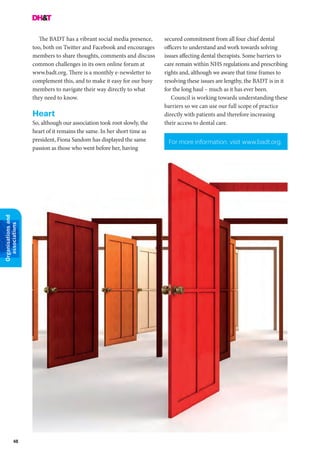 48
Organisationsand
associations
The BADT has a vibrant social media presence,
too, both on Twitter and Facebook and encourages
members to share thoughts, comments and discuss
common challenges in its own online forum at
www.badt.org. There is a monthly e-newsletter to
complement this, and to make it easy for our busy
members to navigate their way directly to what
they need to know.
Heart
So, although our association took root slowly, the
heart of it remains the same. In her short time as
president, Fiona Sandom has displayed the same
passion as those who went before her, having
For more information, visit www.badt.org.
secured commitment from all four chief dental
officers to understand and work towards solving
issues affecting dental therapists. Some barriers to
care remain within NHS regulations and prescribing
rights and, although we aware that time frames to
resolving these issues are lengthy, the BADT is in it
for the long haul – much as it has ever been.
Council is working towards understanding these
barriers so we can use our full scope of practice
directly with patients and therefore increasing
their access to dental care.
 