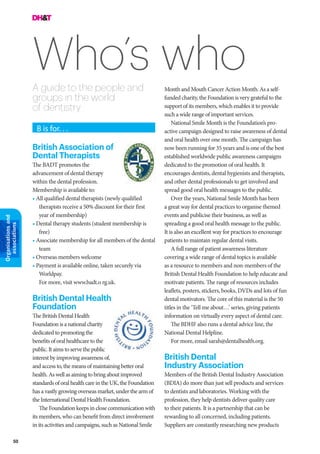 50
Organisationsand
associations
Who’s whoA guide to the people and
groups in the world
of dentistry
Month and Mouth Cancer Action Month. As a self-
funded charity, the Foundation is very grateful to the
support of its members, which enables it to provide
such a wide range of important services.
National Smile Month is the Foundation’s pro-
active campaign designed to raise awareness of dental
and oral health over one month. The campaign has
now been running for 35 years and is one of the best
established worldwide public awareness campaigns
dedicated to the promotion of oral health. It
encourages dentists, dental hygienists and therapists,
and other dental professionals to get involved and
spread good oral health messages to the public.
Over the years, National Smile Month has been
a great way for dental practices to organise themed
events and publicise their business, as well as
spreading a good oral health message to the public.
It is also an excellent way for practices to encourage
patients to maintain regular dental visits.
A full range of patient awareness literature
covering a wide range of dental topics is available
as a resource to members and non-members of the
British Dental Health Foundation to help educate and
motivate patients. The range of resources includes
leaflets, posters, stickers, books, DVDs and lots of fun
dental motivators. The core of this material is the 50
titles in the ‘Tell me about…’ series, giving patients
information on virtually every aspect of dental care.
The BDHF also runs a dental advice line, the
National Dental Helpline.
For more, email sarah@dentalhealth.org.
British Dental
Industry Association
Members of the British Dental Industry Association
(BDIA) do more than just sell products and services
to dentists and laboratories. Working with the
profession, they help dentists deliver quality care
to their patients. It is a partnership that can be
rewarding to all concerned, including patients.
Suppliers are constantly researching new products
B is for. . .
British Association of
Dental Therapists
The BADT promotes the
advancement of dental therapy
within the dental profession.
Membership is available to:
• All qualified dental therapists (newly qualified
therapists receive a 50% discount for their first
year of membership)
• Dental therapy students (student membership is
free)
• Associate membership for all members of the dental
team
• Overseas members welcome
• Payment is available online, taken securely via
Worldpay.
For more, visit www.badt.o rg.uk.
British Dental Health
Foundation
The British Dental Health
Foundation is a national charity
dedicated to promoting the
benefits of oral healthcare to the
public. It aims to serve the public
interest by improving awareness of,
and access to, the means of maintaining better oral
health. As well as aiming to bring about improved
standards of oral health care in the UK, the Foundation
has a vastly growing overseas market, under the arm of
the International Dental Health Foundation.
The Foundation keeps in close communication with
its members, who can benefit from direct involvement
in its activities and campaigns, such as National Smile
 