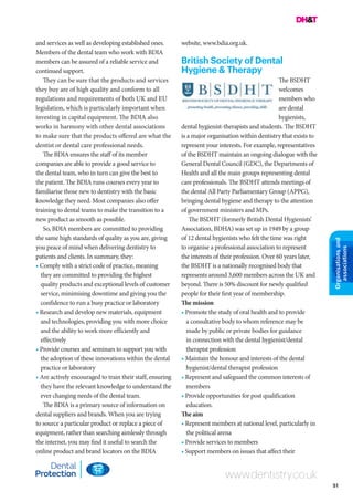 51
Organisationsand
associations
www.dentistry.co.uk
and services as well as developing established ones.
Members of the dental team who work with BDIA
members can be assured of a reliable service and
continued support.
They can be sure that the products and services
they buy are of high quality and conform to all
regulations and requirements of both UK and EU
legislation, which is particularly important when
investing in capital equipment. The BDIA also
works in harmony with other dental associations
to make sure that the products offered are what the
dentist or dental care professional needs.
The BDIA ensures the staff of its member
companies are able to provide a good service to
the dental team, who in turn can give the best to
the patient. The BDIA runs courses every year to
familiarise those new to dentistry with the basic
knowledge they need. Most companies also offer
training to dental teams to make the transition to a
new product as smooth as possible.
So, BDIA members are committed to providing
the same high standards of quality as you are, giving
you peace of mind when delivering dentistry to
patients and clients. In summary, they:
• Comply with a strict code of practice, meaning
they are committed to providing the highest
quality products and exceptional levels of customer
service, minimising downtime and giving you the
confidence to run a busy practice or laboratory
• Research and develop new materials, equipment
and technologies, providing you with more choice
and the ability to work more efficiently and
effectively
• Provide courses and seminars to support you with
the adoption of these innovations within the dental
practice or laboratory
• Are actively encouraged to train their staff, ensuring
they have the relevant knowledge to understand the
ever changing needs of the dental team.
The BDIA is a primary source of information on
dental suppliers and brands. When you are trying
to source a particular product or replace a piece of
equipment, rather than searching aimlessly through
the internet, you may find it useful to search the
online product and brand locators on the BDIA
website, www.bdia.org.uk.
British Society of Dental
Hygiene & Therapy
The BSDHT
welcomes
members who
are dental
hygienists,
dental hygienist-therapists and students. The BSDHT
is a major organisation within dentistry that exists to
represent your interests. For example, representatives
of the BSDHT maintain an ongoing dialogue with the
General Dental Council (GDC), the Departments of
Health and all the main groups representing dental
care professionals. The BSDHT attends meetings of
the dental All Party Parliamentary Group (APPG),
bringing dental hygiene and therapy to the attention
of government ministers and MPs.
The BSDHT (formerly British Dental Hygienists’
Association, BDHA) was set up in 1949 by a group
of 12 dental hygienists who felt the time was right
to organise a professional association to represent
the interests of their profession. Over 60 years later,
the BSDHT is a nationally recognised body that
represents around 3,600 members across the UK and
beyond. There is 50% discount for newly qualified
people for their first year of membership.
The mission
• Promote the study of oral health and to provide
a consultative body to whom reference may be
made by public or private bodies for guidance
in connection with the dental hygienist/dental
therapist profession
• Maintain the honour and interests of the dental
hygienist/dental therapist profession
• Represent and safeguard the common interests of
members
• Provide opportunities for post qualification
education.
The aim
• Represent members at national level, particularly in
the political arena
• Provide services to members
• Support members on issues that affect their
 