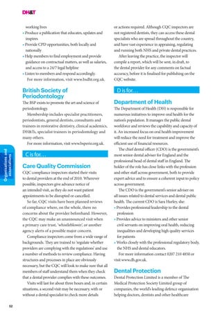 52
Organisationsand
associations
working lives
• Produce a publication that educates, updates and
inspires
• Provide CPD opportunities, both locally and
nationally
• Help members to find employment and provide
guidance on contractual matters, as well as salaries,
and access to a 24/7 legal helpline
• Listen to members and respond accordingly.
For more information, visit www.bsdht.org.uk.
British Society of
Periodontology
The BSP exists to promote the art and science of
periodontology.
Membership includes specialist practitioners,
periodontists, general dentists, consultants and
trainees in restorative dentistry, clinical academics,
DH&Ts, specialist trainees in periodontology and
many others.
For more information, visit www.bsperio.org.uk.
C is for. . .
Care Quality Commission
CQC compliance inspectors started their visits
to dental providers at the end of 2010. Wherever
possible, inspectors give advance notice of
an intended visit, as they do not want patient
appointments to be disrupted or cancelled.
So far, CQC visits have been planned reviews
of compliance where, on the whole, there no
concerns about the provider beforehand. However,
the CQC may make an unannounced visit when
a primary care trust, ‘whistleblower’, or another
agency alerts of a possible major concern.
Compliance inspectors come from a wide range of
backgrounds. They are trained to ‘regulate whether
providers are complying with the regulations’ and use
a number of methods to review compliance. Having
structures and processes in place are obviously
necessary, but the CQC will look to make sure that all
members of staff understand them when they check
that a dental provider complies with these outcomes.
Visits will last for about three hours and, in certain
situations, a second visit may be necessary, with or
without a dental specialist to check more details
or actions required. Although CQC inspectors are
not registered dentists, they can access these dental
specialists who are spread throughout the country,
and have vast experience in appraising, regulating
and running both NHS and private dental practices.
After leaving the practice, the inspector will
compile a report, which will be sent, in draft, to
the dental provider for any comments on factual
accuracy, before it is finalised for publishing on the
CQC website.
D is for. . .
Department of Health
The Department of Health (DH) is responsible for
numerous initiatives to improve oral health for the
nation’s population. It manages the public dental
workforce and reviews the capability and capacity of
it. An increased focus on oral health improvement
will reduce the need for treatment and improve the
efficient use of financial resources.
The chief dental officer (CDO) is the government’s
most senior dental adviser for England and the
professional head of dental staff in England. The
holder of the role has close links with the profession
and other staff across government, both to provide
expert advice and to ensure a coherent input to policy
across government.
The CDO is the government’s senior adviser on
all issues related to dental services and dental public
health. The current CDO is Sara Hurley, she:
• Provides professional leadership to the dental
profession
• Provides advice to ministers and other senior
civil servants on improving oral health, reducing
inequalities and developing high quality services
for patients
• Works closely with the professional regulatory body,
the NHS and dental educators.
For more information contact 0207 210 4850 or
visit www.dh.gov.uk.
Dental Protection
Dental Protection Limited is a member of The
Medical Protection Society Limited group of
companies, the world’s leading defence organisation
helping doctors, dentists and other healthcare
 