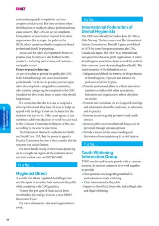54
Organisationsand
associations
conscientious people who patients can have
complete confidence in. But there are times when
the behaviour or health of a dental professional may
cause concern. The GDC can act on complaints
from patients or information received from other
organisations (for example, the police or the
NHS), which questions whether a registered dental
professional should be practising.
Action can be taken if a registrant’s fitness to
practise may be impaired due to their health,
conduct – including convictions and cautions –
and performance.
Fitness to practise hearings
As part of its duty to protect the public, the GDC
holds formal hearings into cases about dental
professionals. The fitness to practise process begins
when the complaint is assigned to a caseworker,
who starts by comparing the complaint to the GDC
Standards for the Dental Team to assess what should
happen next.
If a committee decides to erase or suspend a
dental professional, they have 28 days to lodge an
appeal with the High Court on the basis that the
decision was too harsh. If the court agrees, it can
substitute a different decision or send the case back
to the Conduct Committee to dispose of the case
according to the court’s directions.
The Professional Standards Authority for Health
and Social Care (PSA) has the power to appeal a
Practice Committee decision if they consider that the
outcome was unduly lenient.
For more details on any of these issues, please log
on to www.gdc-uk.org or call the customer advice
and information team on 020 7167 6000.
H is for. . .
Hygienist Direct
A website that allows registered dental hygienists
and therapists to advertise their services to the public
while complying with GDC guidance.
Twenty-five per cent of funds raised from
membership fees will go towards a new DH&T
Benevolent Fund
For more information, visit www.hygienistdirect.
co.uk.
I is for. . .
International Federation of
Dental Hygienists
The IFDH was officially formed on June 28 1986 in
Oslo, Norway. The forerunner was The International
Liaison Committee on Dental Hygiene, established
in 1973, by some European countries, the USA,
Canada and Japan. The IFDH is an international,
non-governmental, non-profit organisation. It unites
dental hygiene associations from around the world in
their common cause of promoting dental health. The
stated purposes of the federation are to:
• Safeguard and defend the interests of the profession
of dental hygiene, represent and advance the
profession of dental hygiene
• Promote professional alliances with its association
members as well as with other associations,
federations and organisations whose objectives
are similar
• Promote and coordinate the exchange of knowledge
and information about the profession, its education,
and its practice
• Promote access to quality preventive oral health
services
• Increase public awareness that oral disease can be
prevented through proven regimens
• Provide a forum for the understanding and
discussion of issues pertaining to dental hygiene.
T is for. . .
Tooth Whitening
Information Group
TWIG was formed to unite people with a common
purpose. Its mission statement is to work together
to provide:
• Clear guidance and supporting material for
professionals on tooth whitening
• Clear information for the public
• Support to the official bodes who tackle illegal sales
and illegal whitening.
 