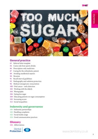7
Introduction
General practice
83 Referral letter template
84 Caries risk from sports drinks
86 Prescription-only medicines
87 Caring for the orthodontic patient
88 Avoiding needlestick injuries
90 Bruxism
91 Recall interval guidelines
92 Radiography and radiation protection
96 Medical emergencies: resuscitation
100 Oral cancer - early detection
102 Working with the elderly
104 Photography
106 Eating less sugar
108 Educating patients on sugar consumption
110 Increasing access
112 Social inequalities
Indemnity and governance
116 Indemnity partnerships
118 Handling complaints
122 Social media usage
124 Good communication practices
Glossary
126 Abbreviations
www.dentistry.co.uk
 