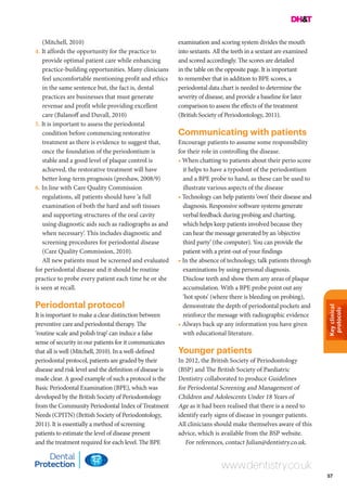 Keyclinical
protocols
57
www.dentistry.co.uk
(Mitchell, 2010)
4. It affords the opportunity for the practice to
provide optimal patient care while enhancing
practice-building opportunities. Many clinicians
feel uncomfortable mentioning profit and ethics
in the same sentence but, the fact is, dental
practices are businesses that must generate
revenue and profit while providing excellent
care (Balanoff and Duvall, 2010)
5. It is important to assess the periodontal
condition before commencing restorative
treatment as there is evidence to suggest that,
once the foundation of the periodontium is
stable and a good level of plaque control is
achieved, the restorative treatment will have
better long-term prognosis (preshaw, 2008/9)
6. In line with Care Quality Commission
regulations, all patients should have ‘a full
examination of both the hard and soft tissues
and supporting structures of the oral cavity
using diagnostic aids such as radiographs as and
when necessary’. This includes diagnostic and
screening procedures for periodontal disease
(Care Quality Commission, 2010).
All new patients must be screened and evaluated
for periodontal disease and it should be routine
practice to probe every patient each time he or she
is seen at recall.
Periodontal protocol
It is important to make a clear distinction between
preventive care and periodontal therapy. The
‘routine scale and polish trap’ can induce a false
sense of security in our patients for it communicates
that all is well (Mitchell, 2010). In a well-defined
periodontal protocol, patients are graded by their
disease and risk level and the definition of disease is
made clear. A good example of such a protocol is the
Basic Periodontal Examination (BPE), which was
developed by the British Society of Periodontology
from the Community Periodontal Index of Treatment
Needs (CPITN) (British Society of Periodontology,
2011). It is essentially a method of screening
patients to estimate the level of disease present
and the treatment required for each level. The BPE
examination and scoring system divides the mouth
into sextants. All the teeth in a sextant are examined
and scored accordingly. The scores are detailed
in the table on the opposite page. It is important
to remember that in addition to BPE scores, a
periodontal data chart is needed to determine the
severity of disease, and provide a baseline for later
comparison to assess the effects of the treatment
(British Society of Periodontology, 2011).
Communicating with patients
Encourage patients to assume some responsibility
for their role in controlling the disease.
• When chatting to patients about their perio score
it helps to have a typodont of the periodontium
and a BPE probe to hand, as these can be used to
illustrate various aspects of the disease
• Technology can help patients ‘own’ their disease and
diagnosis. Responsive software systems generate
verbal feedback during probing and charting,
which helps keep patients involved because they
can hear the message generated by an ‘objective
third party’ (the computer). You can provide the
patient with a print-out of your findings
• In the absence of technology, talk patients through
examinations by using personal diagnosis.
Disclose teeth and show them any areas of plaque
accumulation. With a BPE probe point out any
‘hot spots’ (where there is bleeding on probing),
demonstrate the depth of periodontal pockets and
reinforce the message with radiographic evidence
• Always back up any information you have given
with educational literature.
Younger patients
In 2012, the British Society of Periodontology
(BSP) and The British Society of Paediatric
Dentistry collaborated to produce Guidelines
for Periodontal Screening and Management of
Children and Adolescents Under 18 Years of
Age as it had been realised that there is a need to
identify early signs of disease in younger patients.
All clinicians should make themselves aware of this
advice, which is available from the BSP website.
For references, contact Julian@dentistry.co.uk.
 