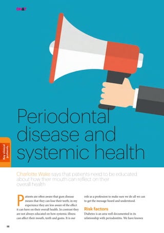 Keyclinical
protocols
58
Periodontal
disease and
systemic health
Charlotte Wake says that patients need to be educated
about how their mouth can reflect on their
overall health
role as a profession to make sure we do all we can
to get the message heard and understood.
Risk factors
Diabetes is an area well documented in its
relationship with periodontitis. We have known
atients are often aware that gum disease
means that they can lose their teeth; in my
experience they are less aware of the effect
it can have on their overall health. In contrast they
are not always educated on how systemic illness
can affect their mouth, teeth and gums. It is our
P
 