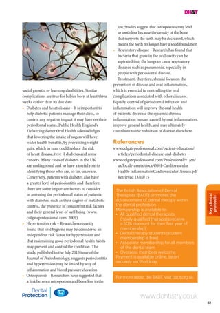 Keyclinical
protocols
63
The British Association of Dental
Therapists (BADT) promotes the
advancement of dental therapy within
the dental profession.
Membership is available to:
•	 All qualified dental therapists
(newly qualified therapists receive
a 50% discount for their first year of
membership)
•	 Dental therapy students (student
membership is free)
•	 Associate membership for all members
of the dental team
•	 Overseas members welcome.
Payment is available online, taken
securely via Worldpay.
For more about the BADT, visit badt.org.uk.
www.dentistry.co.uk
social growth, or learning disabilities. Similar
complications are true for babies born at least three
weeks earlier than its due date
•	 Diabetes and heart disease - It is important to
help diabetic patients manage their diets, to
control any negative impact it may have on their
periodontal status. Public Health England’s
Delivering Better Oral Health acknowledges
that lowering the intake of sugars will have
wider health benefits, by preventing weight
gain, which in turn could reduce the risk
of heart disease, type II diabetes and some
cancers. Many cases of diabetes in the UK
are undiagnosed and so have a useful role to
identifying those who are, so far, unaware.
Conversely, patients with diabetes also have
a greater level of periodontitis and therefore,
there are some important factors to consider
in assessing the periodontal status of patients
with diabetes, such as their degree of metabolic
control, the presence of concurrent risk factors
and their general level of well being (www.
colgateprofessional.com, 2009)
•	 Hypertension risk – Researchers recently
found that oral hygiene may be considered an
independent risk factor for hypertension and
that maintaining good periodontal health habits
may prevent and control the condition. The
study, published in the July 2015 issue of the
Journal of Periodontology, suggests periodontitis
and hypertension may be linked by way of
inflammation and blood pressure elevation
•	 Osteoporosis - Researchers have suggested that
a link between osteoporosis and bone loss in the
jaw. Studies suggest that osteoporosis may lead
to tooth loss because the density of the bone
that supports the teeth may be decreased, which
means the teeth no longer have a solid foundation
•	 Respiratory disease - Research has found that
bacteria that grow in the oral cavity can be
aspirated into the lungs to cause respiratory
diseases such as pneumonia, especially in
people with periodontal disease.
Treatment, therefore, should focus on the
prevention of disease and oral inflammation,
which is essential in controlling the oral
complications associated with other diseases.
Equally, control of periodontal infection and
inflammation will improve the oral health
of patients, decrease the systemic chronic
inflammation burden caused by oral inflammation,
improve general health, and may ultimately
contribute to the reduction of disease elsewhere.
References
www.colgateprofessional.com/patient-education/
articles/periodontal-disease-and-diabetes
www.colgateprofessional.com/Professional/v1/en/
us/locale-assets/docs/OSH-Cardiovascular
Health-InflammationCardiovascularDisease.pdf
Retrieved 13/10/15
 