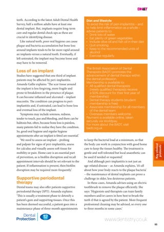 Keyclinical
protocols
65
Diet and lifestyle
To avoid the risk of peri-implantitis – and
to help limit inflammation as a whole –
advise patients to:
•	 Drink lots of water
•	 Eat plenty of green vegetables
•	 Include olive oil and fish oil in their diet
•	 Quit smoking
•	 Keep to the recommended units of
alcohol
•	 Exercise regularly.
The British Association of Dental
Therapists (BADT) promotes the
advancement of dental therapy within
the dental profession.
Membership is available to:
•	 All qualified dental therapists
(newly qualified therapists receive
a 50% discount for their first year of
membership)
•	 Dental therapy students (student
membership is free)
•	 Associate membership for all members
of the dental team
•	 Overseas members welcome.
Payment is available online, taken
securely via Worldpay.
For more about the BADT, visit
badt.org.uk.
www.dentistry.co.uk
teeth. According to the latest Adult Dental Health
Survey, half a million adults have at least one
dental implant. But, implants require long-term
care and regular dental check ups as these are
crucial in identifying disease.
Like natural teeth, poor oral hygiene can cause
plaque and bacteria accumulation but bone loss
around implants tends to be far more rapid around
an implants versus a natural tooth. Eventually, if
left untreated, the implant may become loose and
may have to be removed.
Loss of an implant
Studies have suggested that one third of implant
patients may be affected by peri-implantitis.
Amanda Gallie explains: ‘The scar tissue around
the implant is less forgiving, more fragile and
prone to breakdown in the presence of plaque.
It can become inflamed and ulcerated – implant
mucositis. The condition can progress to peri-
implantitis and, if untreated, can lead to bone loss
and eventual loss of the implant.
‘Symptoms may include soreness, redness,
tender to touch, pus and bleeding, and there can be
halitosis but, often, because bone loss is painless,
many patients fail to realise they have the condition.
So, good oral hygiene and regular hygiene
appointments after an implant is fitted are essential.’
‘We need to assess an implant – probing
and palpate for signs of peri-implantitis, assess
for calculus and visually assess soft tissue for
mobility or pain. Home care is an essential part
of prevention, as is biofilm disruption and recall
appointment intervals should be set relevant to the
patient. If inflammation is present, then biofilm
disruption may be required more frequently.’
Supportive periodontal
therapy
Dental teams may also offer patients supportive
periodontal therapy (SPT). Amanda explains:
‘This is usually a treatment phase to detoxify a
patient’s gum and supporting tissues. Once this
has been deemed successful, a patient goes into a
maintenance phase of three-month appointments
to keep the bacterial load at a minimum, so that
the body can work in conjunction with good home
care to keep the tissues healthy. The treatment is
gentle and well tolerated but local anaesthetic can
be used if needed or requested.’
And although peri-implantitis is not just an
age-related disease – as Amanda explains, ‘it’s all
about how your body reacts to the plaque bacteria’
– the maintenance of dental implants can prove a
challenge in older, less dexterous patients.
In these cases, Amanda advises using an electric
toothbrush to remove the plaque efficiently. She
says: ‘Hygienists and therapists can train family
members and/or carers in how best to brush the
teeth if that is agreed by the patient. More frequent
professional cleaning may be advised, so every one
to three months in some cases.’
 