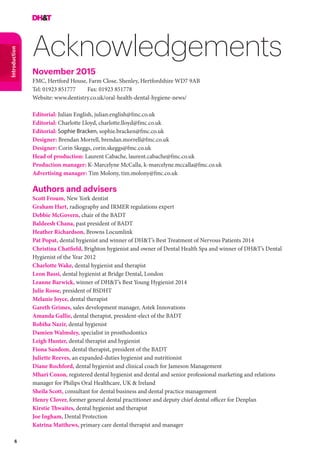 6
Introduction
Acknowledgements
November 2015
FMC, Hertford House, Farm Close, Shenley, Hertfordshire WD7 9AB
Tel: 01923 851777 	 Fax: 01923 851778
Website: www.dentistry.co.uk/oral-health-dental-hygiene-news/
Editorial: Julian English, julian.english@fmc.co.uk
Editorial: Charlotte Lloyd, charlotte.lloyd@fmc.co.uk
Editorial: Sophie Bracken, sophie.bracken@fmc.co.uk
Designer: Brendan Morrell, brendan.morrell@fmc.co.uk
Designer: Corin Skeggs, corin.skeggs@fmc.co.uk
Head of production: Laurent Cabache, laurent.cabache@fmc.co.uk
Production manager: K-Marcelyne McCalla, k-marcelyne.mccalla@fmc.co.uk
Advertising manager: Tim Molony, tim.molony@fmc.co.uk
Authors and advisers
Scott Froum, New York dentist
Graham Hart, radiography and IRMER regulations expert
Debbie McGovern, chair of the BADT
Baldeesh Chana, past president of BADT
Heather Richardson, Browns Locumlink
Pat Popat, dental hygienist and winner of DH&T’s Best Treatment of Nervous Patients 2014
Christina Chatfield, Brighton hygienist and owner of Dental Health Spa and winner of DH&T’s Dental
Hygienist of the Year 2012
Charlotte Wake, dental hygienist and therapist
Leon Bassi, dental hygienist at Bridge Dental, London
Leanne Barwick, winner of DH&T’s Best Young Hygienist 2014
Julie Rosse, president of BSDHT
Melanie Joyce, dental therapist
Gareth Grimes, sales development manager, Astek Innovations
Amanda Gallie, dental therapist, president-elect of the BADT
Robiha Nazir, dental hygienist
Damien Walmsley, specialist in prosthodontics
Leigh Hunter, dental therapist and hygienist
Fiona Sandom, dental therapist, president of the BADT
Juliette Reeves, an expanded-duties hygienist and nutritionist
Diane Rochford, dental hygienist and clinical coach for Jameson Management
Mhari Coxon, registered dental hygienist and dental and senior professional marketing and relations
manager for Philips Oral Healthcare, UK & Ireland
Sheila Scott, consultant for dental business and dental practice management
Henry Clover, former general dental practitioner and deputy chief dental officer for Denplan
Kirstie Thwaites, dental hygienist and therapist
Joe Ingham, Dental Protection
Katrina Matthews, primary care dental therapist and manager
 