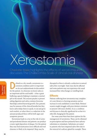Keyclinical
protocols
68
XerostomiaCharlotte Wake highlights the effects of xerostomia and
discusses The Challacombe Scale of clinical oral dryness
disrupted as there is already a reduction in natural
saliva flow overnight. Taste may also be affected
and some patients may not experience the usual
increased flow when hungry or smelling food.
Effects
Patients suffering from xerostomia may complain
of a sore throat or a burning sensation and an
increase in oral candidiasis is more likely. Denture
wearers might struggle with poor denture retention
or present with more cheilitis. So as a condition
oral dryness is clinically significant for us but it is
often life changing for the patient.
For some years there have been options for the
management of xerostomia. These can be obtained
on prescription and have primarily been salivary
substitutes or stimulants. Substitutes are suited
to patients who have impaired saliva flow due to
the removal of a salivary gland for example. These
efined as a dry mouth, xerostomia is a
common condition and it is important
we do not underestimate its discomfort
for the patient. As clinicians we know saliva is
an important aid for oral health – it has a great
buffering capacity helping to maintain a neutral
pH in the mouth. The enzyme ptyalin is present
aiding digestion and saliva contains lysozyme
that helps control bacterial growth. Our patients
may be unaware of the clinical benefits but they
know saliva helps them to speak, to eat and gives
oral comfort, so when there is a reduction in the
amount produced there will be both signs and
symptoms present.
Xerostomia leads to a rise in the risk of caries
and periodontal disease and patients can produce
a more rapid deposition of plaque. For the patient
they may find mastication more difficult and oral
clearance is likely to be impaired. Sleep may be
D
 