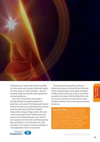 Keyclinical
protocols
69
Charlotte Wake qualified as a dental
therapist and dental hygienist in 2005
from St. Bart’s and the Royal London.
Until recently Charlotte was on the British
Association of Dental Therapist’s council,
and is a regular writer and a public
speaker. Charlotte was winner of Dental
Therapist of the Year 2011. Charlotte
works four days a week in practice.
www.dentistry.co.uk
substitutes mimic natural saliva and are available
in various forms such as sprays, tablets and liquids.
The other option is a saliva stimulant – these are
intended to help stimulate the salivary glands into
increased production.
Since 2011 we have had a tool to help us
clinically identify and quantify whether our
patient has a dry mouth. The Challacombe Scale of
Clinical Oral Dryness was developed from research
under the supervision of Professor Stephen
Challacombe at King’s College London. The scale
is free to download from the Challacombe Scale
website (www.challacombescale.co.uk). There is
also a patient review form for an individual patient
that can be kept as a record in their notes. This
scale allows us to monitor xerostomia and leads us
to the appropriate advice for our patient.
For patients presenting with oral dryness
dentists may choose to include the use of fluoride
in their treatment plans, more regular attendance
to help monitor oral disease or may even refer for
specialist intervention. With the help of this scale
it is easier to monitor, it’s universal and is useful
for future reference when continuing your patient’s
dental care.
 