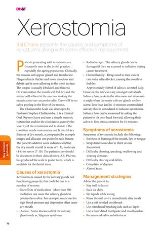 Keyclinical
protocols
70
XerostomiaBal Chana presents the causes and symptoms of
xerostomia along with some effective management
•	 Radiotherapy - The salivary glands can be
damaged if they are exposed to radiation during
cancer treatment
•	 Chemotherapy - Drugs used to treat cancer
can make saliva thicker, causing the mouth to
feel dry.
Approximately 500ml of saliva is secreted daily.
However, the rate can vary amongst individuals.
Salivary flow peaks in the afternoon and decreases
at night when the major salivary glands are less
active. Less than 2ml in 10 minutes unstimulated
salivary flow is considered to indicate xerostomia.
Salivary flow can be measured by asking the
patient to tilt their head forward, allowing their
saliva to flow into a container for 10 minutes.
Symptoms of xerostomia
Symptoms of xerostomia include the following:
•	 Soreness or burning of the mouth, lips or tongue
•	 Sleep disturbance due to thirst or oral
discomfort
•	 Difficulty chewing, speaking, swallowing and
wearing dentures
•	 Difficulty clearing oral debris
•	 Complaint of dryness
•	 Altered taste.
Management strategies
Advise the patient to:
•	 Stay well hydrated
•	 Suck ice chips
•	 Sip liquids while eating
•	 Rinse the oral cavity immediately after meals
•	 Use a soft bristled toothbrush
•	 Use interdental brushing aids such as Tepe’s
•	 Use a fluoridated toothpaste and mouthwashes
•	 Recommend saliva substitutes or
atients presenting with xerostomia are
frequently seen in the dental practice,
especially the ageing population. Clinically,
the mucosa will appear glazed and translucent.
Plaque often is thicker and more tenacious and
debris can be seen adhering to the tooth surface.
The tongue is usually lobulated and fissured.
On examination the mouth will feel dry and the
mirror will adhere to the mucosa, making the
examination very uncomfortable. There will be no
saliva pooling in the floor of the mouth.
The Challacombe Scale was developed by
Professor Stephen Challacombe. It is a Clinical
Oral Dryness Score and uses a simple numeric
system that enables the clinician to quantify the
severity of the xerostomia and to decide if the
condition needs treatment or not. It lists 10 key
features of dry mouth, accompanied by example
images and allocates one point for each feature.
The patient’s additive score indicates whether
the dry mouth is mild (a score of 1-3), moderate
(4-6) or severe (7-10). The patient score should
be document in their clinical notes. A.S. Pharma
has produced the scale in poster form, which is
available for the dental team.
Causes of xerostomia
Xerostomia is caused by the salivary glands not
functioning properly; this could be due to a
number of reasons:
•	 Side effects of medication - More than 500
medicines can cause the salivary glands to
produce less saliva. For example, medicines for
high blood pressure and depression often cause
dry mouth
•	 Disease - Some diseases affect the salivary
glands such as, Sjögren’s syndrome
P
 