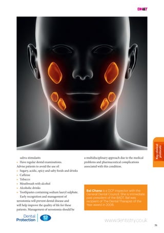 Keyclinical
protocols
71
Bal Chana is a DCP inspector with the
General Dental Council. She is immediate
past president of the BADT. Bal was
recipient of The Dental Therapist of the
Year award in 2006.
www.dentistry.co.uk
saliva stimulants
•	 Have regular dental examinations.
Advise patients to avoid the use of:
•	 Sugary, acidic, spicy and salty foods and drinks
•	Caffeine
•	Tobacco
•	 Mouthwash with alcohol
•	 Alcoholic drinks
•	 Toothpastes containing sodium lauryl sulphate.
Early recognition and management of
xerostomia will prevent dental disease and
will help improve the quality of life for these
patients. Management of xerostomia should be
a multidisciplinary approach due to the medical
problems and pharmaceutical complications
associated with this condition.
 