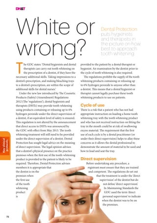 Keyclinical
protocols
72
White or
wrong?
Dental Protection
puts hygienists
and therapists in
the picture on how
best to approach
tooth whitening
he GDC states: ‘Dental hygienists and dental
therapists can carry out tooth whitening on
the prescription of a dentist, if they have the
necessary additional skills. Taking impressions to a
dentist’s prescription, and making bleaching trays
to a dentist’s prescription, are within the scope of
additional skills for dental nurses.’
Under the new law introduced by The Cosmetic
Products (Safety) (Amendment) Regulations
2012 (The ‘regulations’), dental hygienists and
therapists (DHTs) may provide tooth whitening
using products containing or releasing up to 6%
hydrogen peroxide under the direct supervision of
a dentist, if an equivalent level of safety is ensured.
This regulation is not altered by the announcement
that direct access to DHTs was announced by
the GDC with effect from May 2013. The tooth
whitening treatment will still need to be provided
under the direct supervision of a dentist. Dental
Protection has sought legal advice on the meaning
of direct supervision. The legal opinion advises
that a dentist’s physical presence on the practice
premises when the first use of the tooth-whitening
product is provided to the patient is likely to be
required. Therefore, Dental Protection advises
members it is appropriate that
the dentist is on the
premises when
the first use
of the tooth
whitening
product
is
provided to the patient by a dental therapist or
hygienist. An examination by the dentist prior to
the cycle of tooth whitening is also required.
The regulations prohibit the supply of the tooth
whitening products containing or releasing up
to 6% hydrogen peroxide to anyone other than
a dentist. This means that a dental hygienist or
therapist cannot legally purchase these tooth
whitening products to use on patients.
Cycle of use
There is a risk that a patient who has not had
appropriate instruction on loading a home tooth
whitening tray with the tooth whitening product
and who has not received instruction on fitting the
tray in the mouth could be at risk of swallowing
excess material. The requirement that the first
use of each cycle is by a dental practitioner (or
under their direct supervision) helps to allay these
concerns as it allows the dental professional to
demonstrate the amount of material to be used and
how to load and seat the tray.
Direct supervision
Before undertaking any procedure, a
registrant must ensure that they are trained
and competent. The regulations do set out
that the treatment is under the ‘direct
supervision’ of the dentist but do
not define ‘direct supervision’.
In Maintaining Standards the
GDC used the term ‘direct
personal supervision’ to indicate
when the dentist was to be on
the premises.
T
 