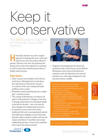 Keyclinical
protocols
75
Keep it
conservativeThe BADT presents fast facts
on minimally invasive (MI)
dentistry
5. Diagnosis and management of stained and
sometimes early carious fissures can be difficult.
MI dentistry aims to prevent the historical
restorative cycle of traditional caries removal,
and there are a wide range of diagnostic tools
and interventions available.
For more about the BADT, visit badt.org.uk.
The British Association of Dental
Therapists (BADT) promotes the
advancement of dental therapy within
the dental profession.
Membership is available to:
•	 All qualified dental therapists
(newly qualified therapists receive
a 50% discount for their first year of
membership)
•	 Dental therapy students (student
membership is free)
•	 Associate membership for all members
of the dental team
•	 Overseas members welcome.
Payment is available online, taken
securely via Worldpay.
istorically, dentistry has used a surgical
approach to dealing with caries, with tooth
removal once the only solution offered to
patients. However, over time, the profession has
found a more conservative approach to treatment
in a bid to ensure the maximum preservation of
healthy tooth structure.
Fast facts
1. Thirty-one per cent of adults in the UK have
tooth decay. Although levels of tooth decay
have decreased over the last few decades,
it is still one of the most widespread health
problems in the country
2. Minimally invasive dental therapy has a simple
goal – to preserve tissue
3. The concept of MI dentistry can embrace all
aspects of the profession. Changes in how best
to manage dental disease has developed rapidly
in the last few decades – now is the time for
these changes to be implemented in practice
4. Air abrasion is more conservative than a
traditional drill, only removing desired material
and suffering no chipping or stress fracturing.
It greatly improves patient comfort and may not
require anaesthesia. It resembles microscopic
sandblasting and uses a stream of air combined
with a super-fine abrasive powder
www.dentistry.co.uk
H
 