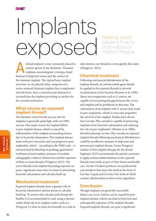 Keyclinical
protocols
76
Implants
exposed
Melanie Joyce
explains how to
treat exposed
implant threads
side motion, one thread at a time gently, like stairs
(Wingrove, 2013).
Chemical treatment
Following mechanical debridement of the
implant threads, an antimicrobial agent should
be applied to the exposed threads to prevent
recolonisation of the bacteria (Besimo et al, 1999).
Many microorganisms such as S. aureus, are
capable of overcoming the gap between the crown
and implant and to proliferate in that area. The
colonisation of an implant with S. aureus may result
in peri-implantitis, which in turn may jeopardise
the survival of the implant. Studies have shown
that Cervitec Plus varnish is ‘capable of protecting
implants from bacterial colonisation and reducing
the risk of peri-implantitis’ (Besimo et al, 2000),
therefore placing Cervitec Plus varnish on exposed
implant threads following mechanical debridement
could be an effective measure to help treat and
prevent peri implant disease. Susan Wingrove
(author of Peri implant therapy for the dental
hygienist, 2013) recommends the patient continues
to apply antimicrobial solutions to the exposed
threads twice daily as part of their home oral health
care. Ivoclar Vivadent produces two professional
care products that meet this need in the form of
Cervitec Liquid and Cervitec Gel, both of which
contain chlorhexidine as their active ingredient.
Conclusion
Though implants are generally successful,
failure can occur. Failure can be caused by peri-
implant disease, which can lead to bone loss and
subsequently exposure of the implant threads.
Exposed implant threads can pose a significant
dental implant is now commonly placed to
restore spaces in the dentition. Titanium
implants osseointegrate creating a bond
between living bone tissue and the surface of
the titanium implant. The typical basic implant
structure we see placed today comprises of a
screw-retained titanium implant that is implanted
into the bone, then a transmucosal abutment is
screwed into the implant providing an anchor for
the coronal restoration.
What causes an exposed
implant thread?
The literature varies but the success rate for
implants is generally quite high, with over 90%
success. One major reason for implant failure
is peri-implant disease, which is caused by
inflammation of the implant surrounding tissues
due to bacterial colonisation. Peri-implant disease
starts with peri-mucocitis and can progress to peri-
implantitis, which – according to the PIMI scale – is
characterised by bleeding on probing, generalised
erythema around implant, presence of exudate,
radiographic evidence of bone loss and the exposure
of three or more threads (Wingrove, 2013). The
screw threads of an implant becoming exposed can
pose a significant issue when it comes to preventing
bacterial colonisation and calculus build up.
Mechanical treatment
Exposed implant threads have a greater risk of
bacterial colonisation and are prone to calculus
build up. To remove the calculus and disrupt the
biofilm it is recommended to scale using a shorter
radius blade tip of an implant scaler, such as a
Wingrove L5 mini to clean horizontally in a side to
A
 