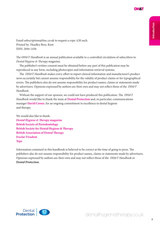 7
Introduction
dentalhygienetherapy.co.uk
Email subscriptions@fmc.co.uk to request a copy: £20 each.
Printed by: Headley Bros, Kent
ISSN: 2044-1436
The DH&T Handbook is an annual publication available to a controlled circulation of subscribers to
Dental Hygiene & Therapy magazine.
The publisher’s written consent must be obtained before any part of this publication may be
reproduced in any form, including photocopies and information retrieval systems.
The DH&T Handbook makes every effort to report clinical information and manufacturer’s product
news accurately but cannot assume responsibility for the validity of product claims or for typographical
errors. The publishers also do not assume responsibility for product names, claims or statements made
by advertisers. Opinions expressed by authors are their own and may not reflect those of the DH&T
Handbook.
Without the support of our sponsor, we could not have produced this publication. The DH&T
Handbook would like to thank the team at Dental Protection and, in particular, communications
manager David Croser, for an ongoing commitment to excellence in dental hygiene
and therapy.
We would also like to thank:
Dental Hygiene & Therapy magazine
British Society of Periodontology
British Society for Dental Hygiene & Therapy
British Association of Dental Therapy
Ivoclar Vivadent
Tepe
Information contained in this handbook is believed to be correct at the time of going to press. The
publishers also do not assume responsibility for product names, claims or statements made by advertisers.
Opinions expressed by authors are their own and may not reflect those of the DH&T Handbook or
Dental Protection.
 