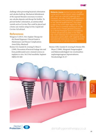 Keyclinical
protocols
77
Melanie Joyce started out as a dental
nurse and in more recent years qualified
with merit as a dental hygienist and
therapist, she also holds qualifications in
management and teaching in addition
to her dental qualifications. She plays
a role in the north east region for the
BADT. She is currently working in a fully
private and a mixed general practice
as a dental therapist and is completing
further advanced studies in her field.
Her main interests lie in prevention and
education particularly with regards to the
periodontal-restorative interface and the
maintenance of dental implants.
dentalhygienetherapy.co.uk
challenge when preventing bacterial colonisation
and calculus build up. Mechanical debridement
of the exposed threads is necessary to remove
any calculus deposits and disrupt the biofilm. To
prevent further colonisation, an antimicrobial
varnish such as Cervitec Plus could be placed and
a home care routine using Cervitec Liquid and
Cervitec Gel advised.
References
Wingrove S (2013). Peri-Implant Therapy for
the Dental Hygienist: Clinical Guide to
Maintenance and Disease Complications.
Ames:Wiley-Blackwell
Besimo CE, Guindy JS, Lewetag D, Meyer J
(1999). Prevention of bacterial leakage into and
from prefabricated screw-retained crowns on
implants in vitro. Int J Oral maxillofac Implants
14(5): 654-660
Besimo CHE, Guindy JS, Lewetag D, Besimo RH,
Meyer J (2000). Marginale Passgenauigkeit
und Bakteriendichtigkeit von verschraubten
implantatgetragenen Suprastrukturen.
Parodontologie 3: 217
 