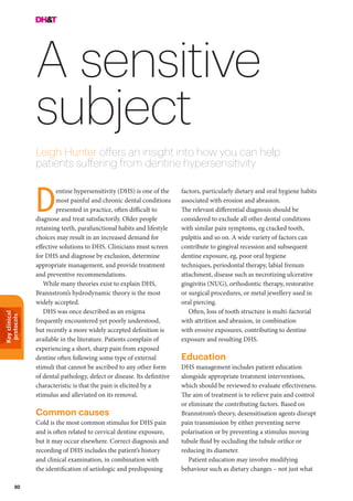 Keyclinical
protocols
80
A sensitive
subject
Leigh Hunter offers an insight into how you can help
patients suffering from dentine hypersensitivity
factors, particularly dietary and oral hygiene habits
associated with erosion and abrasion.
The relevant differential diagnosis should be
considered to exclude all other dental conditions
with similar pain symptoms, eg cracked tooth,
pulpitis and so on. A wide variety of factors can
contribute to gingival recession and subsequent
dentine exposure, eg, poor oral hygiene
techniques, periodontal therapy, labial frenum
attachment, disease such as necrotizing ulcerative
gingivitis (NUG), orthodontic therapy, restorative
or surgical procedures, or metal jewellery used in
oral piercing.
Often, loss of tooth structure is multi-factorial
with attrition and abrasion, in combination
with erosive exposures, contributing to dentine
exposure and resulting DHS.
Education
DHS management includes patient education
alongside appropriate treatment interventions,
which should be reviewed to evaluate effectiveness.
The aim of treatment is to relieve pain and control
or eliminate the contributing factors. Based on
Brannstrom’s theory, desensitisation agents disrupt
pain transmission by either preventing nerve
polarisation or by preventing a stimulus moving
tubule fluid by occluding the tubule orifice or
reducing its diameter.
Patient education may involve modifying
behaviour such as dietary changes – not just what
entine hypersensitivity (DHS) is one of the
most painful and chronic dental conditions
presented in practice, often difficult to
diagnose and treat satisfactorily. Older people
retaining teeth, parafunctional habits and lifestyle
choices may result in an increased demand for
effective solutions to DHS. Clinicians must screen
for DHS and diagnose by exclusion, determine
appropriate management, and provide treatment
and preventive recommendations.
While many theories exist to explain DHS,
Brannstrom’s hydrodynamic theory is the most
widely accepted.
DHS was once described as an enigma
frequently encountered yet poorly understood,
but recently a more widely accepted definition is
available in the literature. Patients complain of
experiencing a short, sharp pain from exposed
dentine often following some type of external
stimuli that cannot be ascribed to any other form
of dental pathology, defect or disease. Its definitive
characteristic is that the pain is elicited by a
stimulus and alleviated on its removal.
Common causes
Cold is the most common stimulus for DHS pain
and is often related to cervical dentine exposure,
but it may occur elsewhere. Correct diagnosis and
recording of DHS includes the patient’s history
and clinical examination, in combination with
the identification of aetiologic and predisposing
D
 