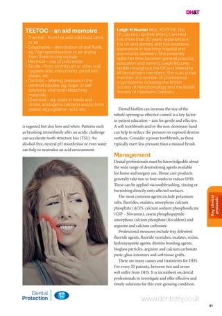 Keyclinical
protocols
81
TEETOC – an aid memoire
• Thermal – from hot and cold food, drink
or air
• Evaporative – dehydration of oral fluids,
eg, high speed suction or air drying
from three-in-one syringe
• Electrical – use of pulp tester
• Tactile – from toothbrush or other oral
hygiene aids, instruments, prosthetic
clasps, etc
• Osmotic – altering pressure in the
dentinal tubules, eg, sugar or salt
solutions, vital tooth bleaching
materials
• Chemical – eg, acids in foods and
drinks, acidogenic bacteria and/or from
gastric regurgitation, acid, etc.
www.dentistry.co.uk
is ingested but also how and when. Patterns such
as brushing immediately after an acidic challenge
can accelerate tooth structure loss (TSL). An
alcohol-free, neutral pH mouthrinse or even water
can help to neutralise an acid environment.
Dental biofilm can increase the size of the
tubule opening so effective control is a key factor
in patient education – aim for gentle and effective.
A soft toothbrush and/or the non-dominant hand
can help to reduce the pressure on exposed dentine
surfaces. Consider a power toothbrush, as these
typically exert less pressure than a manual brush.
Management
Dental professionals must be knowledgeable about
the wide range of desensitising agents available
for home and surgery use. Home care products
generally take two to four weeks to reduce DHS.
These can be applied via toothbrushing, rinsing or
burnishing directly onto affected surfaces.
The most common agents include potassium
salts, fluorides, oxalates, amorphous calcium
phosphate (ACP), calcium sodium phosphosilicate
(CSP – Novamin), casein phosphopeptide-
amorphous calcium phosphate (Recaldent) and
arginine and calcium carbonate.
Professional measures include tray delivered
fluoride agents, fluoride varnishes, oxalates, resins,
hydroxyapatite agents, dentine bonding agents,
bioglass particles, arginine and calcium carbonate
paste, glass ionomers and soft tissue grafts.
There are many causes and treatments for DHS.
For every 20 patients, between two and seven
will suffer from DHS. It is incumbent on dental
professionals to investigate and offer effective and
timely solutions for this ever-growing condition.
Leigh H Hunter MSc, PGCFHE, Dip
DT, Dip DH, Dip DHE (RSH), Cert HEd
has more than 30 years’ experience in
the UK and abroad, and has extensive
experience in teaching hospital and
community dentistry. She presently
splits her time between general practice,
education and training. Leigh lectures
widely throughout the UK and Ireland to
all dental team members. She is an active
member of a number of professional
organisations including the British
Society of Periodontology and the British
Society of Paediatric Dentistry.
 