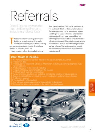 Keyclinical
protocols
83
ReferralsDental Protection with the
nuts and bolts of what to
include in a referral letter
form via their website. This can be completed by
you and emailed back to the referral practice so
that an appointment can be sent to your patient.
Don’t forget to keep a note of the referral in the
patient’s record. It is a good idea to follow up
with the patient to see that they have attended the
referral appointment. If they decline to attend, you
should remind them of the outstanding treatment
and warn them of the consequences. A note of
the conversation should also be included in the
patient’s record.
Don’t forget to include:
1. The name, address and contact details of the patient, (phone, fax, email)
2. The correct date
3. The request for treatment, advice or information, including a working diagnosis if you
have made one.
4. The background to the referral, including
5. The patient history, summarised from the records
6. The findings of your own examination
7. The summarised results of any tests (eg, periodontal charting or plaque scores)
8. Relevant medical history, including current medication and any known allergies
9. The level of urgency
10. The availability of the patient
11. Any relevant radiographs, in order to avoid taking duplicates
12. Proposal for future participation in the patient’s ongoing care.
he referral letter to a colleague should be
legible, on headed paper, with a clearly
identified writer and contact details showing
any non-working days in case the dentist being
referred to needs to contact you.
Some practices offer a downloadable referral
www.dentistry.co.uk
T
 