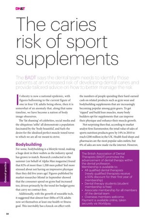 84
Generalpractice
The caries
risk of sport
supplements
The BADT says the dental team needs to identify those
patients at an increased risk of developing dental caries and
provide tailored advice on how to better manage the risk
the numbers of people spending their hard-earned
cash on related products such as gym wear and
bodybuilding supplements that are increasingly
becoming popular among gym goers. To get
‘ripped’ and build lean muscles, many body
builders opt for supplements that can improve
their physique and enhance their muscle growth.
Not surprising then that, according to market
analyst firm Euromonitor, the retail value of sales of
sports nutrition products grew by 14% in 2010 to
reach £200 million in the UK. Health food shops and
pharmacies are the most popular sales outlets, but
6% of sales are now made via the internet. However,
f obesity is now a national epidemic, with
figures ballooning to the current figure of
one in four UK adults being obese, then it is
somewhat of an anomaly that, along that same
timeline, we have become a nation of body
image obsessives.
The ‘fat shaming’ of celebrities, social media and
the ubiquitous ’selfie’ all demonstrate a population
fascinated by the ‘body beautiful’, and fuels the
desire for the idealised perfect muscle-toned torso
to which we are all we meant to strive.
Bodybuilding
For some, bodybuilding is a lifestyle trend, making
a huge dent in their wallets as the industry spend
has grown to match. Research conducted in the
summer (on behalf of Alpha Man magazine) found
that 82% of more than 1,200 men polled ‘feel more
stressed about not having an impressive physique
than they did five years ago’. Figures published by
market researcher Mintel in September showed
that the consumer spend on gyms had increased
too, driven primarily by the trend for budget gyms
that carry no contract fees.
Additionally, with the growth of wearable tech,
it suggested that almost four-fifths of UK adults
now set themselves at least one health or fitness
goal. This inevitably has a knock-on effect with
The British Association of Dental
Therapists (BADT) promotes the
advancement of dental therapy within
the dental profession.
Membership is available to:
•	 All qualified dental therapists
(newly qualified therapists receive
a 50% discount for their first year of
membership)
•	 Dental therapy students (student
membership is free)
•	 Associate membership for all members
of the dental team
•	 Overseas members welcome.
Payment is available online, taken
securely via Worldpay.
I
 